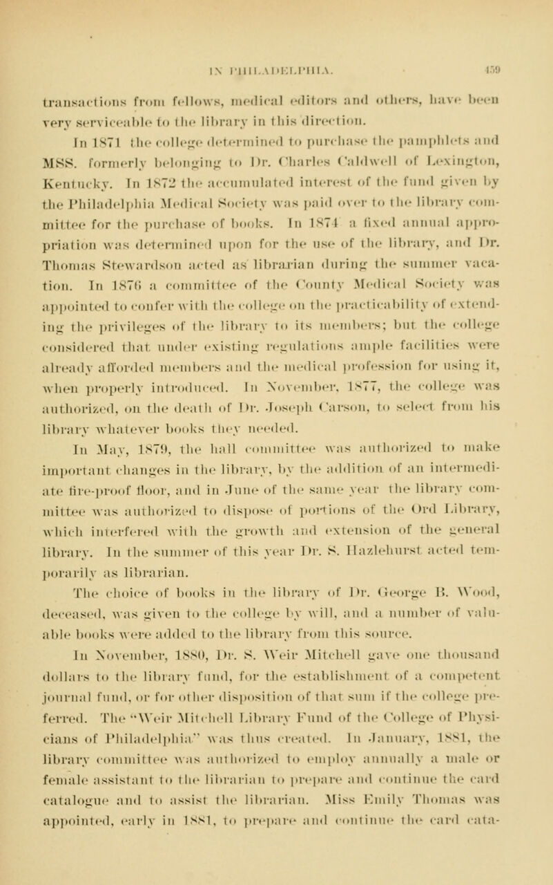 transactions from fellows, medical editors and others, have been \ <-ry serviceable i<» the library in this direction. In 1^71 the college determined to purchase the pamphlets and Mss. formerly belonging to Dr. Charles Caldwell of Lexington, Kentucky. In L872 the accumulated interest of the fund given by the Philadelphia Medical Society was paid over to the library com- mittee f<>r the purchase <>f books. In is;i a fixed annual appro- priation was determined upon for the use of the library, and I >r. Thomas Stewardson acted as librarian during the summer vaca- tion. In L876 a committee of the County Medical Society was appointed to confer with the college on the practicability of extend- ing i1i«- privileges of the library to its members; bu1 the college considered thai under existing regulations ample facilities were already afforded members and the medical profession for using it, when properly introduced. In November, L877, the college was authorized, on tin- death of Dr. Joseph Carson, to selecl from his library whatever books they needed. In May, lsT(.», the hall committee was authorized to make importanl changes in the library, by the addition of an intermedi- ate fire-proof floor, and in June of the same year the library com- mittee was authorized to dispose oi portions of the i*v<\ Library, which interfered with the growth and extension of the general library. In the summer of this year Dr. s. Hazlehursl acted tem- porarily as librarian. The choice of books in the library of Dr. George B. W I, deceased, was given to the college by will, and a number of valu- able hooks were added to the library from this source. In November, L880, Dr. S. Weir Mitchell gave one thousand dollars to the library fund, for the establishment of a competent journal fund, or for other disposition of thai sum if the college pre- ferred. The Weir Mitchell Library Fund of the College of Physi- cians <»f Philadelphia was thus created, in January, lvvl. the library committee was authorized to employ annually a male or female assistanl to the librarian to prepare and continue the card catalogue and to assist the librarian. .Miss Emily Thomas was appointed, early in 1881, to prepare and continue the card cata-