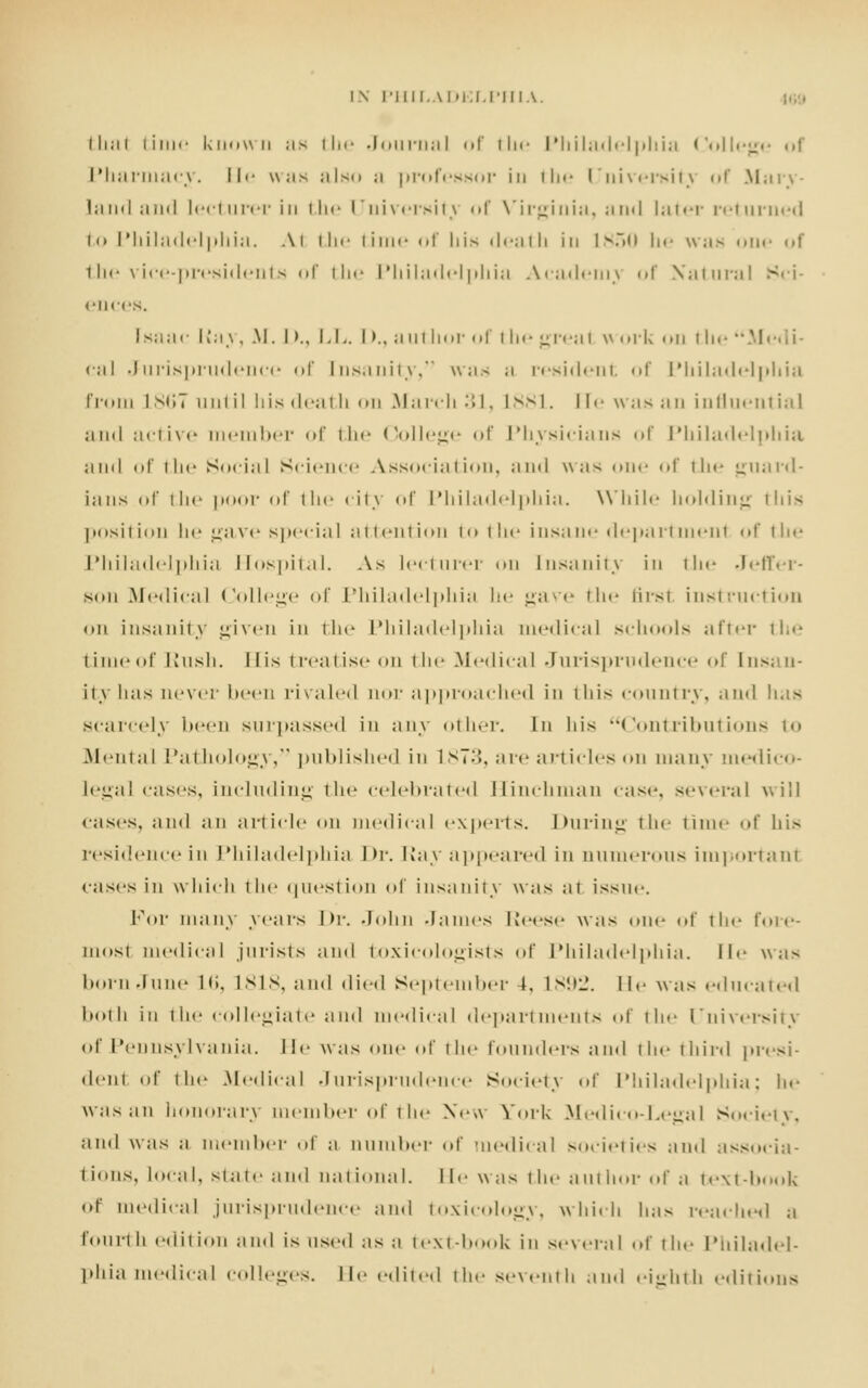 that time known as the Journal of the Philadelphia College of Pharmacy. He was also a professor in the University of Mary- land and lecturer in the University of Virginia, and later returned to Philadelphia. At the time of bis death ill lv.~><> he was one of the vice-presidents of the Philadelphia Academy <>r Natural Sci- ences. Isaac \i-.\\, M. I >.. LL. D., author of the great work on the Medi- cal Jurisprudence of Insanity, was a resident of Philadelphia from 1 st;7 until his death on March 31, L881. I !<• was an influential and active member of the College of Physicians of Philadelphia and of the Social Science Association, and was one of the guard- ians of ill*' poor of the city of Philadelphia. While holding this |M>siiieii he gave s|»eci;il attention to the insane department <>f the Philadelphia Hospital. As lecturer <m Insanity in the Jeffer- son Medical College of Philadelphia he gave the first instruction on insanity given in the Philadelphia medical schools after the timeof Rush. Mis treatise on the Medical Jurisprudence of Insan- ity has never been rivaled nor approached in iliis country, and has scarcely been surpassed in any other. In his Contributions to Menial Pathology , published in L873, are articles on many medico- legal cases, including the celebrated Hinchman case, several will cases, and an article <m medical experts. During the time of his residence in Philadelphia l>r. Kay appeared in aumerous important cases in which the question of insanity was at issue. For many years Dr. John .James Reese was one of the fore- most medical jurists and toxicologists of Philadelphia, lie was born dnne L6, L818, and died September 4, 1892. He was educated both in the collegiate and medical departments of the University of Pennsylvania, lie was one of the founders and the third presi- dent of the Medical Jurisprudence Society of Philadelphia; he was an honorary member of the Ne>\ York Medico-Legal Society, and was a member of a number of medical societies and associa- tions, local, siate and national, lie was the author of a text-book of medical jurisprudence and toxicology, which lias readied a fourth edition and is used as a text-book in several of the Philadel- phia medical colleges. He edited the seventh and eighth editions