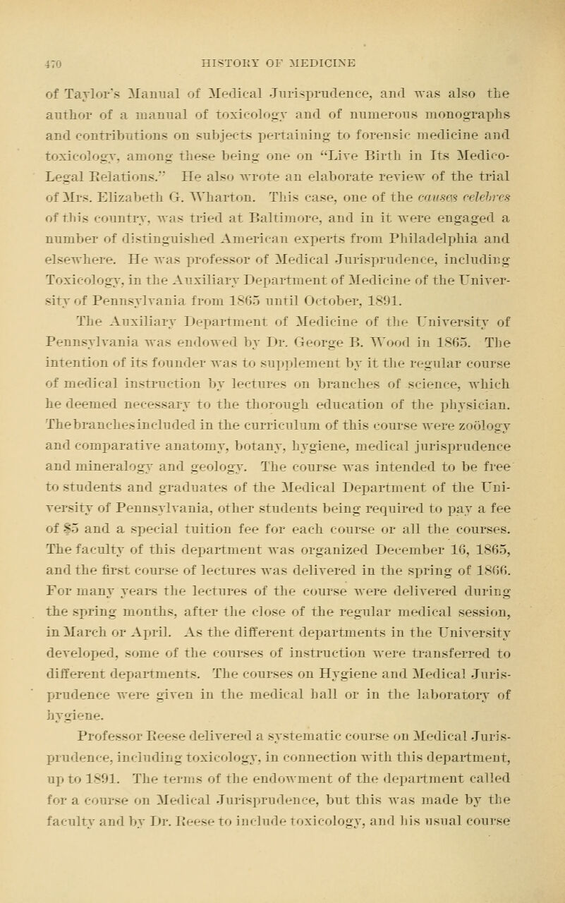 of Taylor's Manual of Medical Jurisprudence, and was also the author of a manual of toxicology and of numerous monographs and contributions on subjects pertaining to forensic medicine and toxicology, among these being one on Live Birth in Its Medico- Legal Relations. He also wrote an elaborate review of the trial of Mrs. Elizabeth G. Wharton. This case, one of the cqusm celebres of this country, was tried at Baltimore, and in it were engaged a number of distinguished American experts from Philadelphia and elsewhere. He was professor of Medical Jurisprudence, including Toxicology, in the Auxiliary Department of Medicine of the Univer- sity of Pennsylvania from 1805 until October. 1891. The Auxiliary Department of Medicine of the University of Pennsylvania was endowed by Dr. George B. Wood in 1865. The intention of its founder was to supplement by it the regular course of medical instruction by lectures on branches of science, which he deemed necessary to the thorough education of the physician. The branches included in the curriculum of this course were zoology and comparative anatomy, botany, hygiene, medical jurisprudence and mineralogy and geology. The course was intended to be free to students and graduates of the Medical Department of the Uni- versity of Pennsylvania, other students being required to pay a fee of |5 and a special tuition fee for each course or all the courses. The faculty of this department was organized December 1G, 1865, and the first course of lectures was delivered in the spring of 1806. For many years the lectures of the course were delivered during the spring months, after the close of the regular medical session, in March or April. As the different departments in the University developed, some of the courses of instruction were transferred to different departments. The courses on Hygiene and Medical Juris- prudence were given in the medical hall or in the laboratory of hygiene. Professor Reese delivered a systematic course on Medical Juris- prudence, including toxicology, in connection with this department, up to 1891. The terms of the endowment of the department called for a course on Medical Jurisprudence, but this was made by the faculty and by Dr. Reese to include toxicology, and his usual course