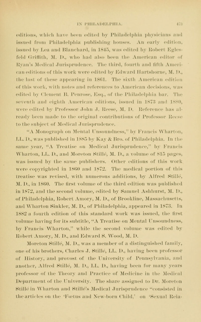 editions, which have been edited l».\ Philadelphia physicians and issued Prom Philadelphia publishing houses. An early edition, issued by Lea and Blanchard, in L845, was edited by Roberl Egleh feld Griffith, .M. I >., who had ;ilsd been the American editor i [{van's Medical Jurisprudence. The third, fourth and fifth Ameri- can editions of i his work were edited by Edward Hartshorne, M. I)., the lasl of these appearing in L861. The sixth American edition of this work, with notes and references to American decisions, was edited b\ Clement r>. Penrose, Esq., of the Philadelphia bar. The seventh and eighth American editions, issued in is7:'» and I were edited by Professor John J. Reese, .M. I >. Reference has ;<l- ready been made to the original contributions of Professor Re< se to the subject of .Medical Jurisprudence. A Monograph on Mental Unsoundness, by Francis Wharton, LL. I >., was i ml dished in 1885 by Kay & Bro. of Philadelphia. In I he same year, A Treatise < > 11 Medical Jurisprudence, by B'rancis Wharton, LL. D., and Moreton Stille, M. I)., ;i volume of 815 pages, was issued by die same publishers, oilier editions of this work were copyrighted in L860 and L872. The medical portion of this treatise was revised, with numerous additions, by Alfred Siiile. M. I>., in L860. The first volume of the third edition was published in 1872, and the second volume, edited by Samuel Ash hurst, M. I >.. of Philadelphia, Robert Amory, M. D., of Brookline, Massachusetts, and Wharton Sinkler, M. I>., of Philadelphia, appeared in L873. In L882 a fourth edition of this standard work was issued, the first volume having for its subtitle, A Treatise on .Mental Unsoundness, l>v Francis Wharton, while the second volume was edited by Robert Amory, M. D., and Edward S. Wood. M. I >. Moreton St i lie, M. I >., was a member of a distinguished family, one of his brothers. Charles J. Stille, LL. I >.. having been professor of Ilistorv, ami provost of the University of Pennsylvania, and another, Allied Stille, M. I >., LL. D., having been for main years professor of the Theory and Practice of Medicine in the Medical Department of the University. The share assigned to Dr. Moreton Stille in Wharton and Stille's .Medical Jurisprudence consisted in the articles on the 'Fo?tus and New-born Child/ on 'Sexual Rela-