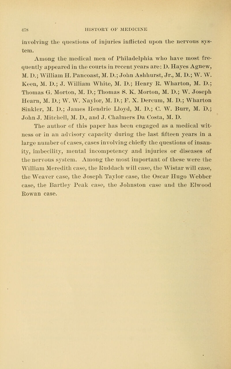 involving the questions of injuries inflicted upon the nervous sys- tem. Among the medical men of Philadelphia who have most fre- quently appeared in the courts in recent years are: D. Hayes Agnew, M. D.; William H. Pancoast, M. D.; John Ashhurst, Jr., M. D.; W. W. Keen, M. D.; J. William White, M. D.; Henry R. Wharton, M. D.; Thomas G. Morton, M. D.; Thomas S. K. Morton, M. D.; W. Joseph Hearn, M. D.; W. W. Xaylor, M. D.; F. X. Dercum, M. D.; W'harton Sinkler, M. I).; James Hendrie Lloyd, M. D.; C. W. Burr, M. D.; John J. Mitchell, M. D., and J. Chalmers Da Costa, M. D. The author of this paper has been engaged as a medical wit- ness or in an advisory capacity during the last fifteen years in a large number of cases, cases involving chiefly the questions of insan- ity, imbecility, mental incompetency and injuries or diseases of the nervous system. Among the most important of these were the William Meredith case, the Ruddach will case, the Wistar will case, the Weaver case, the Joseph Taylor case, the Oscar Hugo Webber case, the Bartley Peak case, the Johnston case and the Elwood Rowan case.