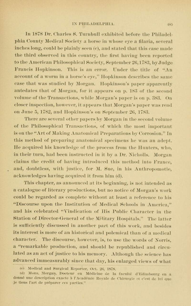 In L878 Dr. Charles S. Turn bull exhibited before the Philadel- phia County Medical Society ;i horse in whose eye ;i filaria, several iiiclh s long, could be plainly seen (c), and stated thai this case made the third observed in iliis country, the firsl having been reported to the American Philosophical Society, September 26,1783, by Judge Francis Elopkinson. This is an error. Under the title of An accounl of ;i worm in ;i horse's eye, Hopkinson describes the same case thai was studied by Morgan. Hopkinson's paper apparently antedates thai of Morgan, for ii appears on p. L83 of the second volume of the Transactions, while Morgan's paper is mi p. 383. < >n closer inspection, however, ii appears thai Morgan's paper was read on June •», 1782, and Hopkinson's on September lit;, I7s:t. There are several other papers by Morgan in the second volume of the Philosophical Transactions, of which the mosl important is on the Artof Making Anatomical Preparations by (Jorrosion. In 1hix method of preparing anatomical specimens lie was an adept. lie acquired his knowledge of the process from the Hunters, who, in their turn, had been instructed in ii by a Dr. Nicholls. Morgan claims the credit of having introduced this method into France, , and, doubtless, with justice, for M. Sue, in his Anthropomotie, acknowledges having acquired it from him id). This chapter, as announced at its beginning, is not intended as a catalogue of literary productions, I mi no notice of Morgan's work could be regarded as complete without at least a reference t<> his Discourse upon the Institution of Medical Schools iu America, and his celebrated Vindication of His Public Character in the siat ion of Director-General of the Military Hospitals. The la id r is sufficiently discussed in another pari of this work, and besides its interest is more of an historical and polemical than of a medical character. The discourse, however, is, to use the words of Noil is. a remarkable production, and should he republished and circu- lated as an act of justice to his memory. Although the science has advanced immeasurably since thai day, his enlarged views of what (c) Medical and Surgical Reporter, Oct. 26, L878. eh Mods. Morgan, Docteur en Medicine ne la facultC d'Ediinbourg en a donn€ une description exacte a l'Academi< Royale fle Chlrurgie el e'est de Inl <\u<- ,i<> tlens l'.-irt de preparer ces parties.