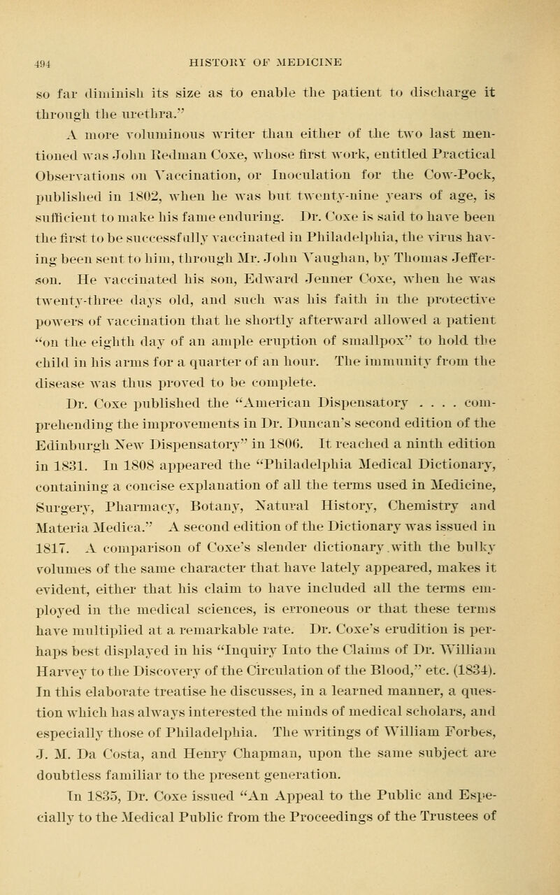 so far diminish its size as to enable the patient to discharge it through the urethra. A more voluminous writer than either of the two last men- tioned was John Redman Coxe, whose first work, entitled Practical Observations on Vaccination, or Inoculation for the Cow-Pock, published in 1802, when he was but. twenty-nine years of age, is sufficient to make his fame enduring. Dr. Coxe is said to have been the first to be successfully vaccinated in Philadelphia, the virus hav- ing been sent to him, through Mr. John Yaughan, by Thomas Jeffer- son. He vaccinated his son, Edward Jenner Coxe, when he was twenty-three days old, and such was his faitli in the protective powers of vaccination that he shortly afterward allowed a patient on the eighth day of an ample eruption of smallpox'' to hold the child in his arms for a quarter of an hour. The immunity from the disease was thus proved to be complete. Dr. Coxe published the American Dispensatory .... com- prehending the improvements in Dr. Duncan's second edition of the Edinburgh New Dispensatory in 1806. It reached a ninth edition in 1831. In 1808 appeared the Philadelphia Medical Dictionary, containing a concise explanation of all the terms used in Medicine, Surgery, Pharmacy, Botany, Natural History, Chemistry and Materia Medica. A second edition of the Dictionary was issued in 1817. A comparison of Coxe's slender dictionary with the bulky volumes of the same character that have lately appeared, makes it evident, either that his claim to have included all the terms em- ployed in the medical sciences, is erroneous or that these terms have multiplied at a remarkable rate. Dr. Coxe's erudition is per- haps best displayed in his Inquiry Into the Claims of Dr. William Harvey to the Discovery of the Circulation of the Blood, etc. (1831). In this elaborate treatise he discusses, in a learned manner, a ques- tion which has always interested the minds of medical scholars, and especially those of Philadelphia. The writings of William Forbes, J. M. Da Costa, and Henry Chapman, upon the same subject are doubtless familiar to the present generation. In 1835, Dr. Coxe issued An Appeal to the Public and Espe- cially to the Medical Public from the Proceedings of the Trustees of