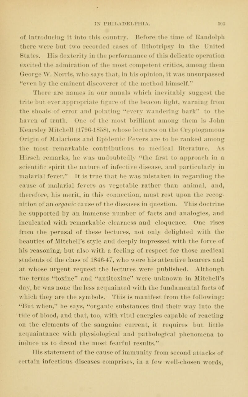 of introducing ii into this country. Before tin- time of Randolph there were bul two recorded cases of lithotripsy in the United States. His dexterity in the performance of this delicate operation excited the admiration of the most competent critics, among them George W. Norris, who says that, in his opinion, i1 was unsurpassed <\<'ii by the eminent discoverer of the method himself. There are oames in our annals which inevitably sugg st the trite bul ever appropriate figure of the beacon light, warning from the shoals of error and pointing every wandering bark to the haven of truth. One of the mosl brilliant among them is John Kearsley Mitchell (1796-1858), whose lectures on the < Jryptogamous Origin of Malarious and Epidemic Fevers are to be ranked among the most remarkable contributions t<> medical literature. Hirsch remarks, he was undoubtedly the first to approach in a scientific spirit the nature of infective disease, and particularly in malaria] fever. It is true that he was mistaken in regarding the cause of malarial fevers as vegetable rather than animal, and, therefore, his merit, in this connection, must rest upon the recog- nition of aii organic cause of the diseases in question. This doctrine he supported by an immense number of facts and analogies, and inculcated with remarkable clearness and eloquence. One r from the perusal of these lectures, not only delighted with the beauties of Mitchell's style and deeply impressed with the force of his reasoning, but also with a feeling of respect for those medical students of the class of 1846-47, who were his attentive hearers and at whose urgent request the lectures were published. Although the terms toxine and antitoxine were unknown in Mitchell's day, he was none the less acquainted with the fundamental facts of which they are the symbols. This is manifest from the following: But when, he says, organic substances find their way into the tide of blood, and that, too, with vit il energies capable of reacting on the elements of the sanguine current, it requires but Little acquaintance with physiological and pathological phenomena to induce us to dread the mosi fearful results. 1 lis statement of the cause of immunity from second at tacks <>f certain infectious diseases comprises, in a few well-chosen words.