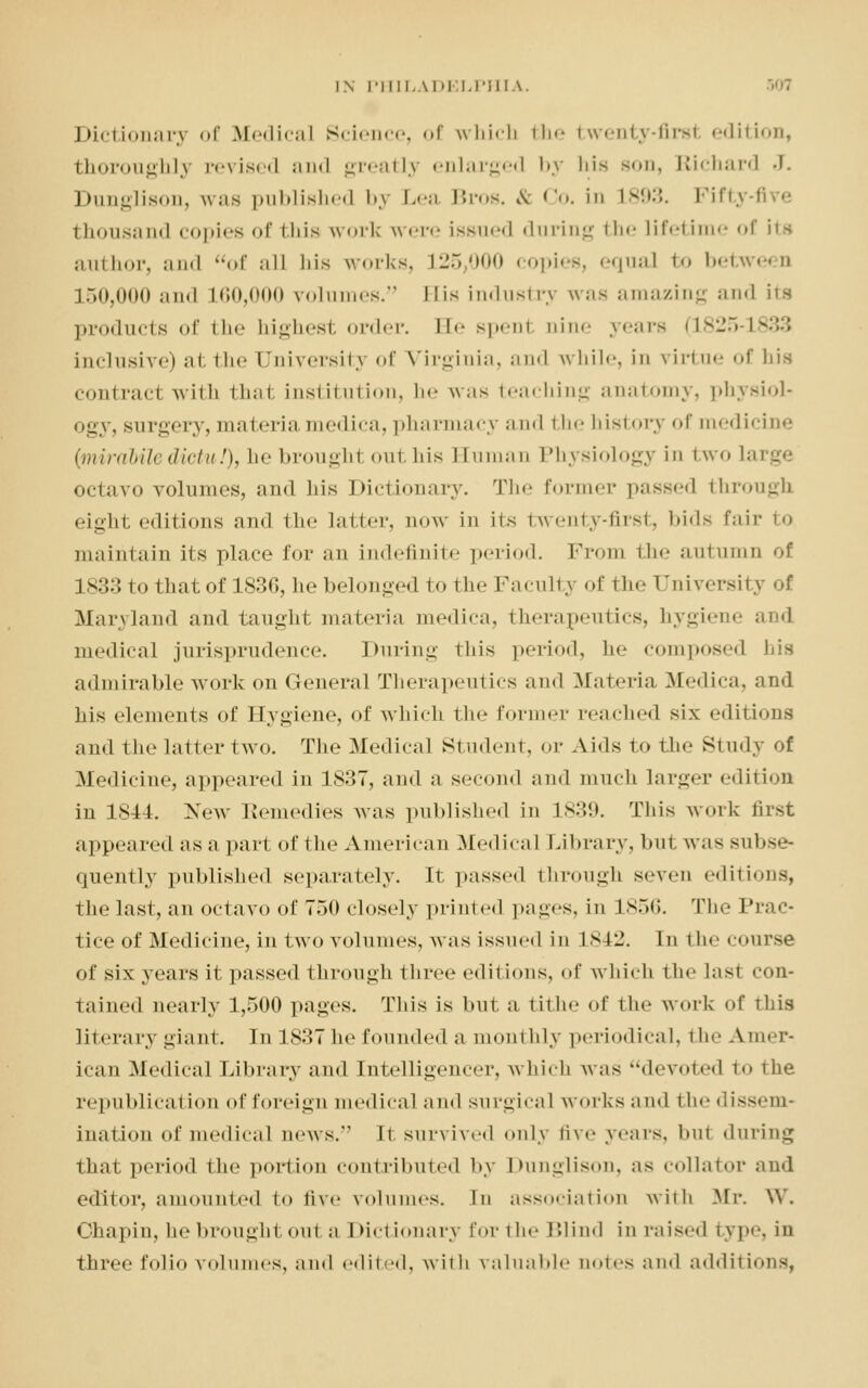 Dictionary of Medical Science, of which the twenty-firs! edition, thoroughly revised and greatly enlarged by his son, Richard J. Dunglison, was published by Lea Bros. & Co. in L893. Piftj thousand copies of this wort were issued during the lifetime of its author, and of all his works, L25,000 copies, equal bo between 150,000 and 1.60,000 volu s. His industry was amazing and its products of the highest order. Be spenl Dine years (1825-1 inclusive) at the University of Virginia, and while, in virtue of his contrad with that institution, he was teaching anatomy, physiol- ogy, surgery, materia medica, pharmacy and i lie history of medicine (miraliledicki!), ttebroughl outhis Buman Physiology in two large octavo volumes, and lii.s Dictionary. The former passed through eight editions and the latter, now in its twenty-first, bids fair to maintain its place for an indefinite period. Prom the autumn of is:::: to that of 1836, he belonged to the Faculty of the University of Maryland and taught materia medica, therapeutics, hygiene and medical jurisprudence. During this period, lie composed Ijis admirable work on General Therapeutics and Materia Medica, and his elements of Hygiene, of which the former reached six editions and the latter two. The Medical Student, or Aids to the Study of Medicine, appeared in 1837, and a second and much larger edition iu 1844. New Remedies was published in L839. This work first appeared as a part of the American Medical Library, but was subse- quently published separately. It passed through seven editions, the last, an octavo of 750 closely printed pages, in L856. The Prac- tice of Medicine, in two volumes, was issued in L842. In the course of six years it passed through three editions, of which the lasl con- tained nearly 1,500 pages. This is but a. tithe of the work of this literary giant. In 1837 he founded a monthly periodical, the Amer- ican Medical Library and Intelligencer, which was devoted to the republican <»n of foreign medical and surgical works and the dissem- ination of medical news. It survived only five years, bul during that period the portion contributed by Dunglison, as collator and editor, amounted to five volumes, in association with Mr. W. Ohapin, he brought ou1 a Dictionary for the Blind in raised type, in three folio volumes, ami edited, with valuable notes and additions,