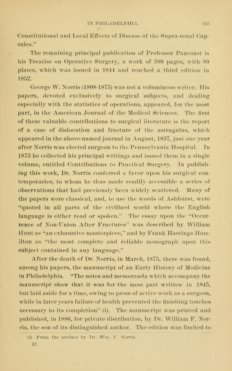 l\ PHIL ^DELPHI \. 518 Constitutional and Local Effect > of Disease of the Supra-renal Cap sules. The remaining principal publication of Professor Pancoast is his Treatise on Operative Surgery, a work <»r 380 pages, with v,» plates, which was issued in isn and reached ;i third «-<lifi«>11 in L852. < teorge W . Norris IL808-1875) was aol a roluminous writer. 11 is papers, devoted exclusively to surgical subjects, and dealing ('specially wiih the statistics of operations, appeared, for the aiost part, in the American Journal of the Medical Sciences. The Brsl of these valuable contributions to surgical literature is the report of a case of dislocation and fracture of the astragalus, which appeared in the above-named journal in August, L837,just one year after Norris was elected surgeon to t he Pennsylvania Bospital. Fn 1873 he collected his principal writings and issued them in a single volume, entitled Contributions to Practical Surgery. In publish ing this work, Dr. Norris conferred a favor upon his surgical con- temporaries, to whom he thus made readily accessible a series of observations that bad previously been widely scattered. Many of the papers were classical, and, to use the words of Ashhursi. were quoted in all parts of the civilized world where the English language is either read or spoken. The essay upon the Occur- rence of Non-Union After Fractures was described by William Hunt as an exhaustive masterpiece, and by Frank Hastings Ham- ilton as the most complete and reliable monograph upon this subject contained in any language.1' After the death of Dr. Norris, in March, L875, there was found, among his papers, the manuscript of an Early History of Medicine in Philadelphia. The notes and memoranda which accompany the manuscript show that it. was for the most pari written in L845, but laid aside for a time, owing to press of active w oik as a surgeon, while in later years failure of health prevented the finishing touches necessary to its completion (i). The manuscript was printed and published, in L886, for private distribution, by hr. William V. Nor ris, the son of its distinguished author. The edition was limited to iii From the preface by Dr. Win. !•'. Norris.