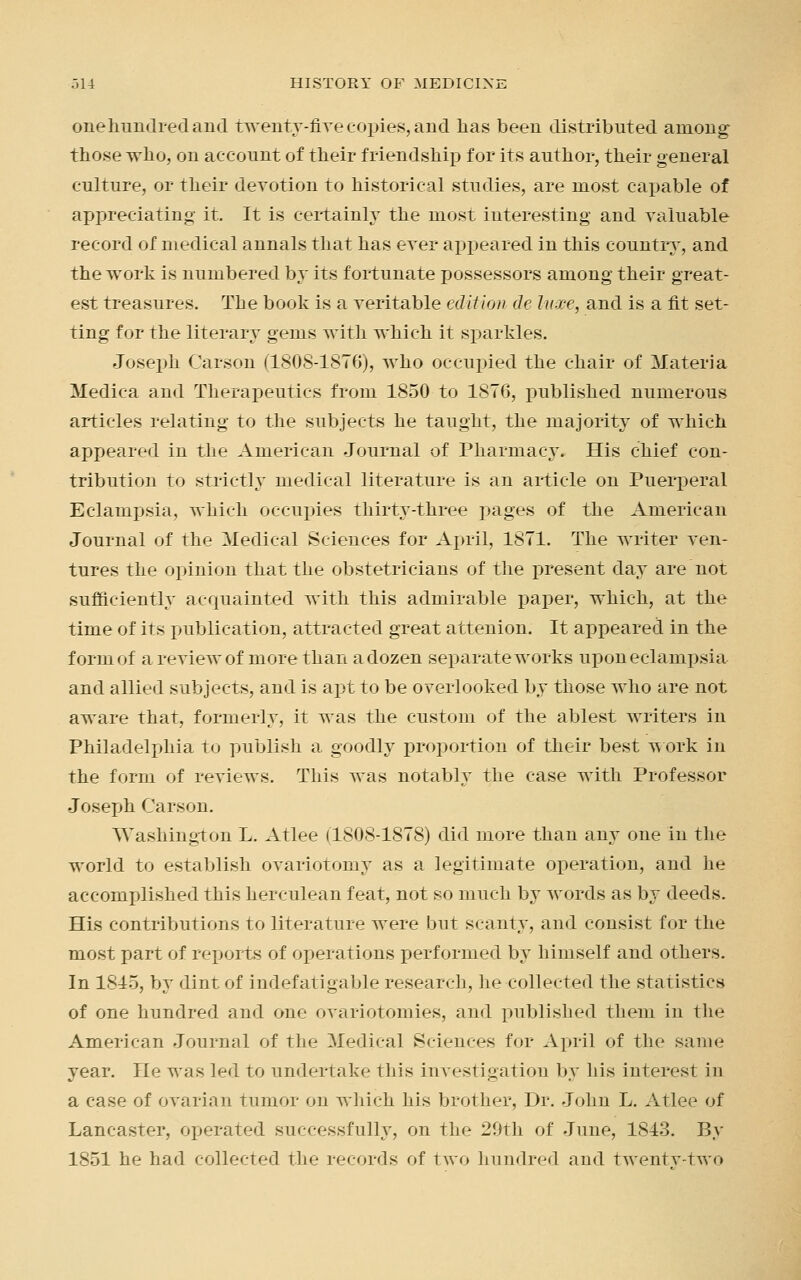 one hundred and twenty-five copies, and lias been distributed among those who, on account of their friendship for its author, their general culture, or their devotion to historical studies, are most capable of appreciating it. It is certainly the most interesting and valuable record of medical annals that has ever appeared in this country, and the work is numbered by its fortunate possessors among their great- est treasures. The book is a veritable edition de luxe, and is a fit set- ting for the literary gems with which it sparkles. Joseph Carson (1808-1876), who occupied the chair of Materia Medica and Therapeutics from 1850 to 1876, published numerous articles relating to the subjects he taught, the majority of which appeared in the American Journal of Pharmacy. His chief con- tribution to strictly medical literature is an article on Puerperal Eclampsia, which occupies thirty-three pages of the American Journal of the Medical Sciences for April, 1871. The writer ven- tures the opinion that the obstetricians of the present day are not sufficiently acquainted with this admirable paper, which, at the time of its publication, attracted great attenion. It appeared in the form of a review of more than a dozen separate works upon eclampsia and allied subjects, and is apt to be overlooked by those who are not aware that, formerly, it was the custom of the ablest writers in Philadelphia to publish a goodly proportion of their best work in the form of reviews. This was notably the case with Professor Joseph Carson. Washington L. Atlee (1808-1878) did more than any one in the world to establish ovariotomy as a legitimate operation, and he accomplished this herculean feat, not so much by words as by deeds. His contributions to literature were but scanty, and consist for the most part of reports of operations performed by himself and others. In 1815, by dint of indefatigable research, lie collected the statistics of one hundred and one ovariotomies, and published them in the American Journal of the Medical Sciences for April of the same year. He was led to undertake this investigation by his interest in a case of ovarian tumor on which his brother, Dr. John L. Atlee of Lancaster, operated successfully, on the 29th of June, 1843. By 1851 he had collected the records of two hundred and twentv-two