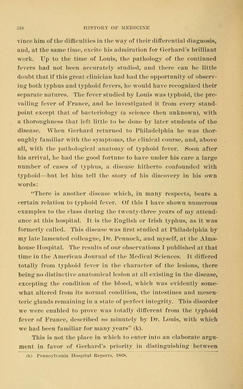 vince him of the difficulties in the way of their differential diagnosis, and, at the same time, excite his admiration for Gerhard's brilliant work. Up to the time of Louis, the pathology of the continued fevers had not been accurately studied, and there can be little doubt that if this great clinician had had the opportunity of observ- ing both typhus and typhoid fevers, he would have recognized their separate natures. The fever studied by Louis was typhoid, the pre- vailing fever of France, and he investigated it from every stand- point except that of bacteriology (a science then unknown), with a thoroughness that left little to be done by later students of the disease. When Gerhard returned to Philadelphia he was thor- oughly familiar with the symptoms, the clinical course, and, above all, with the pathological anatomy of typhoid fever. Soon after his arrival, he had the good fortune to have under his care a large number of cases of typhus, a disease hitherto confounded with typhoid—but let him tell the story of his discovery in his own words: There is another disease which, in many respects, bears a certain relation to typhoid fever. Of this I have shown numerous examples to the class during the twenty-three years of my attend- ance at this hospital. It is the English or Irish typhus, as it was formerly called. This disease was first studied at Philadelphia by my late lamented colleague, Dr. Pennock, and myself, at the Alms- house Hospital. The results of our observations I published at that time in the American Journal of the Medical Sciences. It differed totally from typhoid fever in the character of the lesions, there being no distinctive anatomical lesion at all existing in the disease, excepting the condition of the blood, which was evidently some- what altered from its normal condition, the intestines and mesen- teric glands remaining in a state of perfect integrity. This disorder we were enabled to prove was totally different from the typhoid fever of France, described so minutely by Dr. Louis, with which we had been familiar for many years (k). This is not the place in which to enter into an elaborate argu- ment in favor of Gerhard's priority in distinguishing between (k) Pennsylvania Hospital Reports, 18G8.