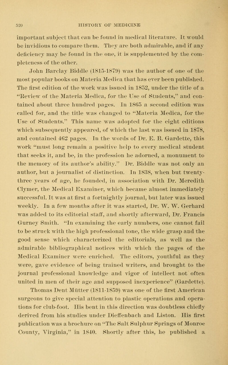 important subject that can be found in medical literature. It would be invidious to compare them. They are both admirable, and if any deficiency may be found in the one, it is supplemented by the com- pleteness of the other. John Barclay Biddle (1815-1879) was the author of one of the most popular books on Materia Medica that has ever been published. The first edition of the work was issued in 1852, under the title of a Review of the Materia Medica, for the Use of Students, and con- tained about three hundred pages. In 1865 a second edition was called for, and the title was changed to Materia Medica, for the Use of Students. This name was adopted for the eight editions which subsequently appeared, of which the last was issued in 1878, and contained 462 pages. In the words of Dr. E. B. Gardette, this work must long remain a positive help to every medical student that seeks it, and be, in the profession he adorned, a monument to the memory of its author's ability. Dr. Biddle was not only an author, but a journalist of distinction. In 1838, when but twenty- three years of age, he founded, in association with Dr. Meredith Clymer, the Medical Examiner, which became almost immediately successful. It was at first a fortnightly journal, but later was issued weekly. In a few months after it was started, Dr. W. W. Gerhard was added to its editorial staff, and shortly afterward, Dr. Francis Gurney Smith. In examining the early numbers, one cannot fail to be struck with the high professional tone, the wide grasp and the good sense which characterized the editorials, as well as the admirable bibliographical notices with which the pages of the Medical Examiner were enriched. The editors, youthful as they were, gave evidence of being trained writers, and brought to the journal professional knowledge and vigor of intellect not often united in men of their age and supposed inexperience (Gardette). Thomas Dent Mutter (1811-1859) was one of the first American surgeons to give special attention to plastic operations and opera- tions for club-foot. His bent in this direction was doubtless chiefly derived from his studies under Dieffenbach and Liston. His first publication was a brochure on The Salt Sulphur Springs of Monroe County, Virginia, in 1840. Shortly after this, he published a