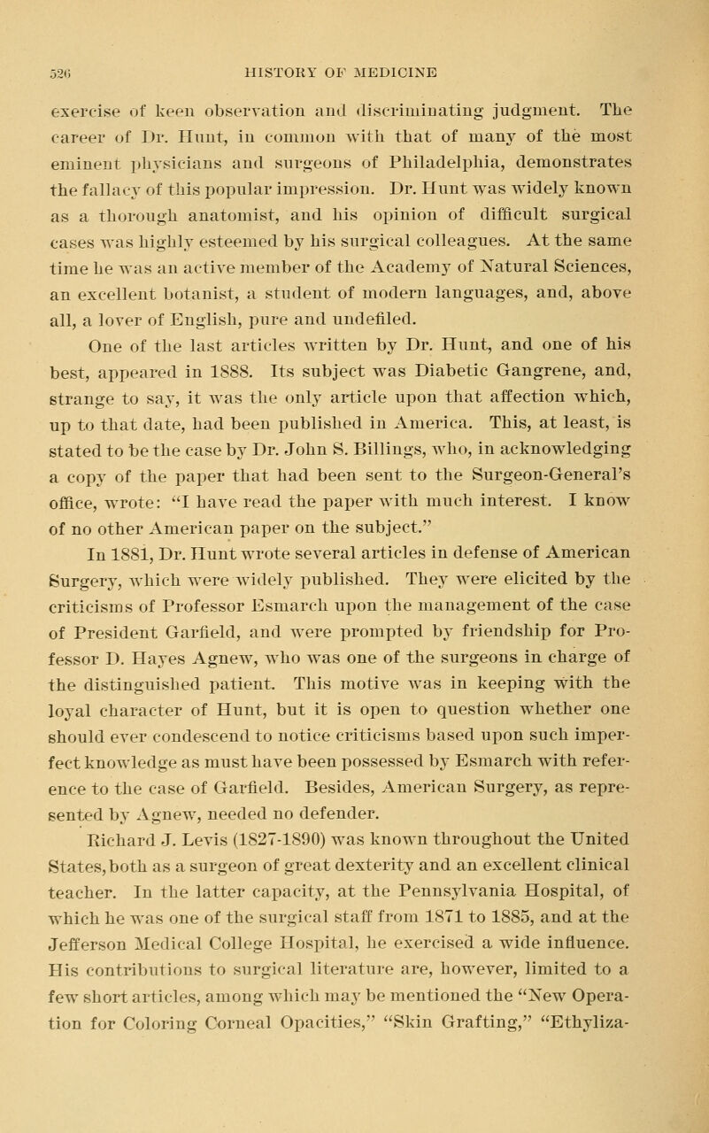 exercise of keen observation and discriminating judgment. The career of Dr. Hunt, in common with that of many of the most eminent physicians and surgeons of Philadelphia, demonstrates the fallacy of this popular impression. Dr. Hunt was widely known as a thorough anatomist, and his opinion of difficult surgical cases was highly esteemed by his surgical colleagues. At the same time he was an active member of the Academy of Natural Sciences, an excellent botanist, a student of modern languages, and, above all, a lover of English, pure and undefiled. One of the last articles written by Dr. Hunt, and one of his best, appeared in 1888. Its subject was Diabetic Gangrene, and, strange to say, it was the only article upon that affection which, up to that date, had been published in America. This, at least, is stated to be the case by Dr. John S. Billings, who, in acknowledging a copy of the paper that had been sent to the Surgeon-General's office, wrote: I have read the paper with much interest. I know of no other American paper on the subject. In 1881, Dr. Hunt wrote several articles in defense of American Surgery, which were widely published. They were elicited by the criticisms of Professor Esmarch upon the management of the case of President Garfield, and were prompted by friendship for Pro- fessor D. Hayes Agnew, who was one of the surgeons in charge of the distinguished patient. This motive was in keeping with the loyal character of Hunt, but it is open to question whether one should ever condescend to notice criticisms based upon such imper- fect knowledge as must have been possessed by Esmarch with refer- ence to the case of Garfield. Besides, American Surgery, as repre- sented by Agnew, needed no defender. Richard J. Levis (1827-1890) was known throughout the United States, both as a surgeon of great dexterity and an excellent clinical teacher. In the latter capacity, at the Pennsylvania Hospital, of which he was one of the surgical staff from 1871 to 1885, and at the Jefferson Medical College Hospital, he exercised a wide influence. His contributions to surgical literature are, however, limited to a few short articles, among which may be mentioned the New Opera- tion for Coloring Corneal Opacities, Skin Grafting, Ethyliza-