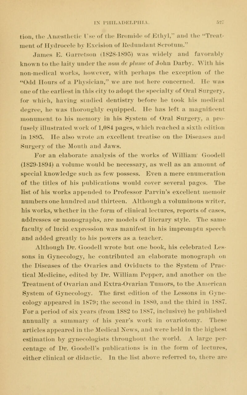 tion, the Anaesthetic lTse of the Bromide of Ethyl, and the Treat- inciii of Hydrocele bj Excision of Redundant Scrotum. James E. Garretson (1828-1895) was widely and favorabh known to the laity under i In* now de plume of John I >arby. With his non-medical works, however, with perhaps the exception of the Odd Hours <»f ;i Physician, we are doI here concerned. He was one of the earliesl in this city to adopl the specialty of Oral Surgery, for which, having studied dentistry before he took his medical degree, be was thoroughly equipped. He has lefl ;i magnificent monument t<» his memory in his System of <>i;il Surgery, a pro- fusely illustrated work of L,084 pages, which reached a sixth edition in 1895. He also wrote an excellent treatise <»m the Diseases and Surgery of the Mouth and Jaws. For an elaborate analysis of the works of William Goodell (1829-1894) a volume would be necessary, as well as an amount of special knowledge such us few possess. Even a mere enumeration of the titles of liis publications would cover several pages. The list of his works appended to Professor Parvin's excellent memoir numbers one hundred and thirteen. Although a voluminous writer, his works, whether in the form of clinical lectures, reports «»f cases, addresses or monographs, are models of literary style. The same faculty of lucid expression was manifest in his impromptu speech and added greatly to his powers as a teacher. Although Dr. Goodell wrote but one book, his celebrated Les- sons in Gynecology, he contributed an elaborate monograph on the Diseases of the ovaries and Oviducts to the System of Prac- tical Medicine, edited by Dr. William Pepper, ami another on the Treatment of Ovarian and Extra-Ovarian Tumors, to the American System of Gynecology. The tirst edition of the Lessons in Gyne- cology appeared in 1879; the second in 1880, and the third in lxv7. For a period of six years (from L882 t<> L887, inclusive) he published annually a summary of his year's work in ovariotomy. These articles appeared in the Medical News, and were held in the highest estimation by gynecologists throughout the world. A large per- centage of Dr. Goodell's publications is in the form of lectures, either clinical or didactic. In the list above referred to, there are