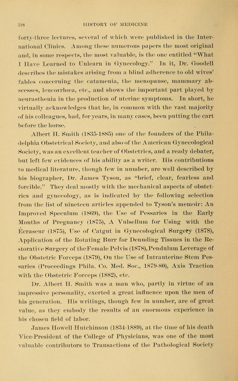 forty-three lectures, several of which were published in the Inter- national Clinics. Among these numerous papers the most original and, in some respects, the most valuable, is the one entitled What I Have Learned to Unlearn in Gynecology. In it, Dr. Goodell describes the mistakes arising from a blind adherence to old wives' fables concerning the catamenia, the menopause, mammary ab- scesses, leucorrhoea, etc., and shows the important part played by neurasthenia in the production of uterine symptoms. In short, he virtually acknowledges that he, in common with the vast majority of his colleagues, had, for years, in many cases, been putting the cart before the horse. Albert H. Smith (1835-1885) one of the founders of the Phila- delphia Obstetrical Society, and also of the American Gynecological Society, was an excellent teacher of Obstetrics, and a ready debater, but left few evidences of his ability as a writer. His contributions to medical literature, though few in number, are well described by his biographer, Dr. James Tyson, as brief, clear, fearless and forcible. They deal mostly with the mechanical aspects of obstet- rics and gynecology, as is indicated by the following selection from the list of nineteen articles appended to Tyson's memoir: An Improved Speculum (1869), the Use of Pessaries in the Early Months of Preguancy (1875), A Vulsellum for Using with the Ecraseur (1875), Use of Catgut in Gynecological Surgery (1878), Application of the Eotating Burr for Denuding Tissues in the Ee- storative Surgery of theFemale Pelvis (1878), Pendulum Leverage of the Obstetric Forceps (1879), On the Use of Intrauterine Stem Pes- saries (Proceedings Phila, Co. Med. Soc, 1879-80), Axis Traction with the Obstetric Forceps (1882), etc. Dr. Albert H. Smith was a man who, partly in virtue of an impressive personality, exerted a great influence upon the men of his generation. His writings, though few in number, are of great value, as they embody the results of an enormous experience in his chosen field of labor. James Howell Hutchinson (1834-1889), at the time of his death Vice-President of the College of Physicians, was one of the most valuable contributors to Transactions of the Pathological Society