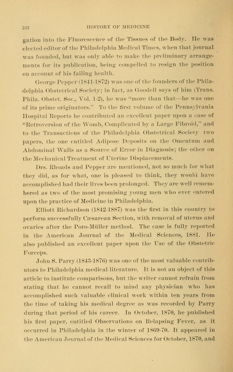 gation into the Fluorescence of the Tissues of the Body. He was elected editor of the Philadelphia Medical Times, when that journal was founded, but was only aide to make the preliminary arrange- ments for its publication, being compelled to resign the position on account of his failing health. George Pepper (1841-1872) was one of the founders of the Phila- delphia Obstetrical Society; in fact, as Goodell says of him iTrans. Phila. Obstet. Soc, Vol. 1-2), he was more than that—he was one of its prime originators.' To the first volume of the Pennsylvania Hospital Reports he contributed an excellent paper upon a ease of '^Retroversion of the Womb, Complicated by a Large Fibroid,*' and to the Transactions of the Philadelphia Obstetrical Society two papers, the one entitled Adipose Deposits on the Omentum and Abdominal Walls as a Source of Error in Diagnosis; the other on the Mechanical Treatment of Uterine Displacements. Drs. Khoads and Pepper are mentioned, not so much for what they did, as for what, one is pleased to think, they would have accomplished had their lives been prolonged. They are well remem- bered as two of the most promising young men who ever entered upon the practice of Medicine in Philadelphia. Elliott Richardson (1842-1887) was the first in this country to perform successfully Cesarean Section, with removal of uterus and ovaries after the Poro-Miiller method. The case is fully reported in the American Journal of the Medical Sciences, 1881. He also published an excellent paper upon the Use of the Obstetric Forceps. John S. Parry (1813-1876) was one of the most valuable contrib- utors to Philadelphia medical literature. It is not an object of this article to institute comparisons, but the writer cannot refrain from stating that he cannot recall to mind any physician who has accomplished such valuable clinical work within ten years from the time of taking his medical degree as was recorded by Parry during that period of his career. In October, 1870, he published his first paper, entitled Observations on Relapsing Fever, as it occurred in Philadelphia in the winter of 1869-70. It appeared in the American Journal of the Medical Sciences for October, 1870, and