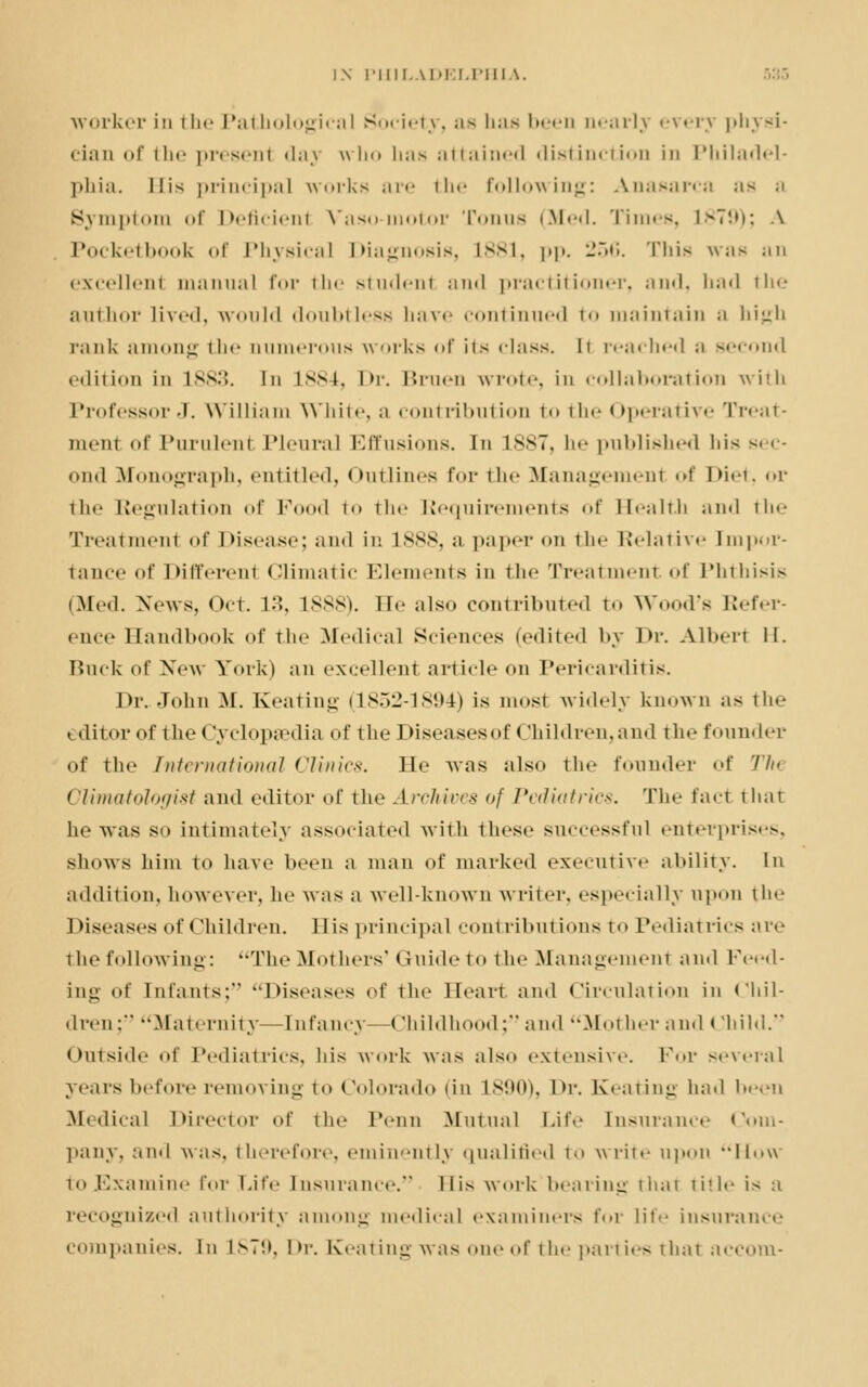 worker in the Pathological Society, as has been nearly everj physi- cian of the present daj who Lias attained distinction in Philadel- phia. His principal works are the following: Anasarca ;is a Symptom of Deficienl Vaso-motor Tonus (Med. Times, 1879); \ Pocketboofc of Physical Diagnosis, L881, pp. 256. This was an excellent manual for the studenl and practitioner, and, bad the author lived, would doubtless have continued to maintain ;i lii'jli rank among the aumerous works of its class, li reached a second edition in L883. In L884, Dr. Bruen wrote, in collaboration with Professor J. William \\ 11 i i«-, ;i contribution to the Operative Treat- ment of Purulenl Pleural Effusions. En L887, he published bis sec- ond Monograph, entitled, Outlines for the Management of Diet, or the Regulation of Pood to the Requirements of Health and the Treatment of Disease; and in L888, a paper on tin- Relative Impor- tance of Different Climatic Elements in the Treatment of Phthisis (Med. News, Oct. 13, L888). He also contributed to W I's Refer- ence Handbook of the Medical Sciences (edited by Dr. Albert II. Ruck of New York) an excellent article on Pericarditis. Dr.. John M. Keating (1852-1894) is most widely known as the editor of thet Jyclopsedia of the Diseases of Children, and the founder of the International Clinics. He was also the founder of Th Climatologist and editor of the Archives of Pediatrics. The fact that he was so intimately associated with these successful enterprises, shows him to have been a man of marked executive ability. In addition, however, he was a well-known writer, especially upon tin- Diseases of children. His principal contributions to Pediatrics are i he following: The Mothers' Guide to the Management and Feed- ing of Infants; Diseases of the Heart and Circulation in Chil- dren:' Maternity—Infancy—(Mii hi hood; and Mother and rhihi. Outside of Pediatrics, his work was also extensive. For several years before removing to Colorado (in L890), Dr. Keating had been Medical Director of the Penn Mutual Life Insurance Com- pany, and was, therefore, eminently qualified t-> write upon How toJSxamine Tor Life Insurance. llis work bearing that title is a recognized authority among medical examiners for lit*' insurance com panics, in ls7!>. Dr. Keating was one of the parties that accom-