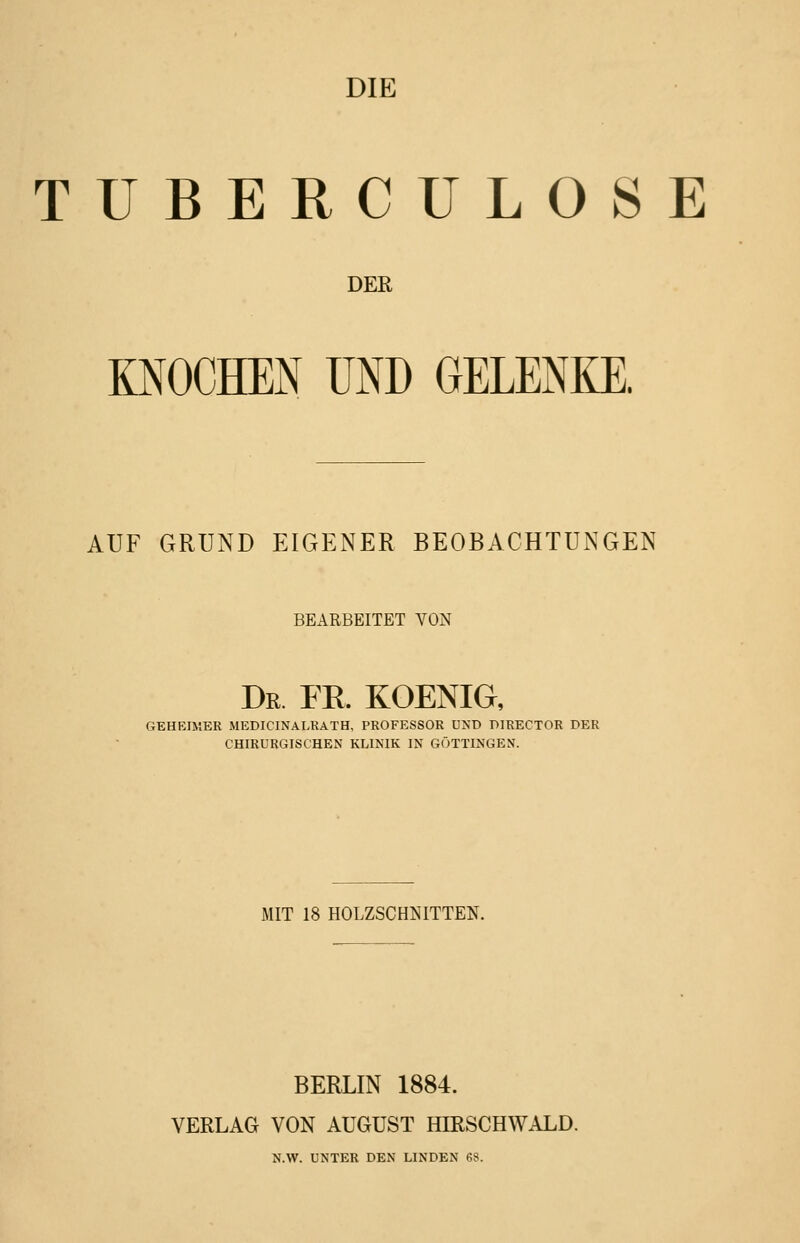 DIE TUBERCULOSE DER KNOCHEN UND GELENKE. AUF GRUND EIGENER BEOBACHTUNGEN BEARBEITET VON Dr FE. KOENIG, GEHEIMER MEDICINALRATH, PROFESSOR VST) DIRECTOR DER CHIRURGISCHEN KLINIK IN GÖTTINGEN. MIT 18 HOLZSCHNITTEN. BERLIN 1884. VERLAG VON AUGUST HIRSCHWALD. N.W. UNTER DEN LINDEN 68.