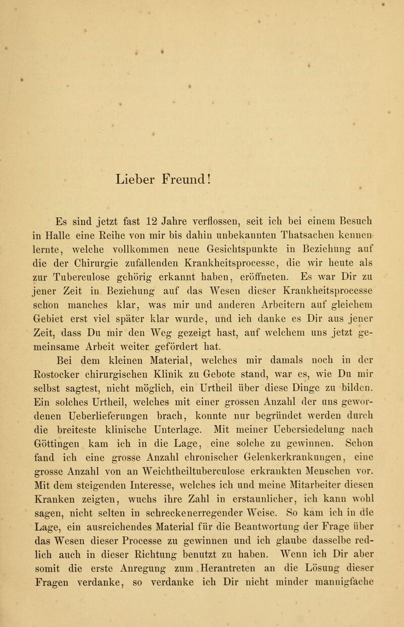 Lieber Freund! Es sind jetzt fast 12 Jahre verflossen, seit ich bei einem Besuch in Halle eine Reihe von mir bis dahin unbekannten Thatsachen kennen lernte, welche vollkommen neue Gesichtspunkte in Beziehung auf die der Chirurgie zufallenden Krankheitsprocesse, die wir heute als zur Tuberculose gehörig erkannt haben, eröffneten. Es war Dir zu jener Zeit in Beziehung auf das Wesen dieser Krankheitsprocesse schon manches klar, was mir und anderen Arbeitern auf gleichem Gebiet erst viel später klar wurde, und ich danke es Dir aus jener Zeit, dass Du mir den Weg gezeigt hast, auf welchem uns jetzt ge- meinsame Arbeit weiter gefördert hat. Bei dem kleinen Material, welches mir damals noch in der Rostocker chirurgischen Klinik zu Gebote stand, war es, wie Du mir selbst sagtest, nicht möglich, ein Urtheil über diese Dinge zu bilden. Ein solches Urtheil, welches mit einer grossen Anzahl der uns gewor- denen UeberlieferuDgeu brach, konnte nur begründet werden durch die breiteste klinische Unterlage. Mit meiner Uebersiedelung nach Göttingen kam ich in die Lage, eine solche zu gewinnen. Schon fand ich eine grosse Anzahl chronischer Gelenkerkrankungen, eine grosse Anzahl von an Weichtheiltuberculose erkrankten Menschen vor. Mit dem steigenden Interesse, welches ich und meine Mitarbeiter diesen Kranken zeigten, wuchs ihre Zahl in erstaunlicher, ich kann wohl sagen, nicht selten in schreckenerregender Weise. So kam ich in die Lage, ein ausreichendes Material für die Beantwortung der Frage über das Wesen dieser Processe zu gewinnen und ich glaube dasselbe red- lich auch in dieser Richtung benutzt zu haben. Wenn ich Dir aber somit die erste Anregung zum Herantreten an die Lösung dieser Fragen verdanke, so verdanke ich Dir nicht minder mannigfache