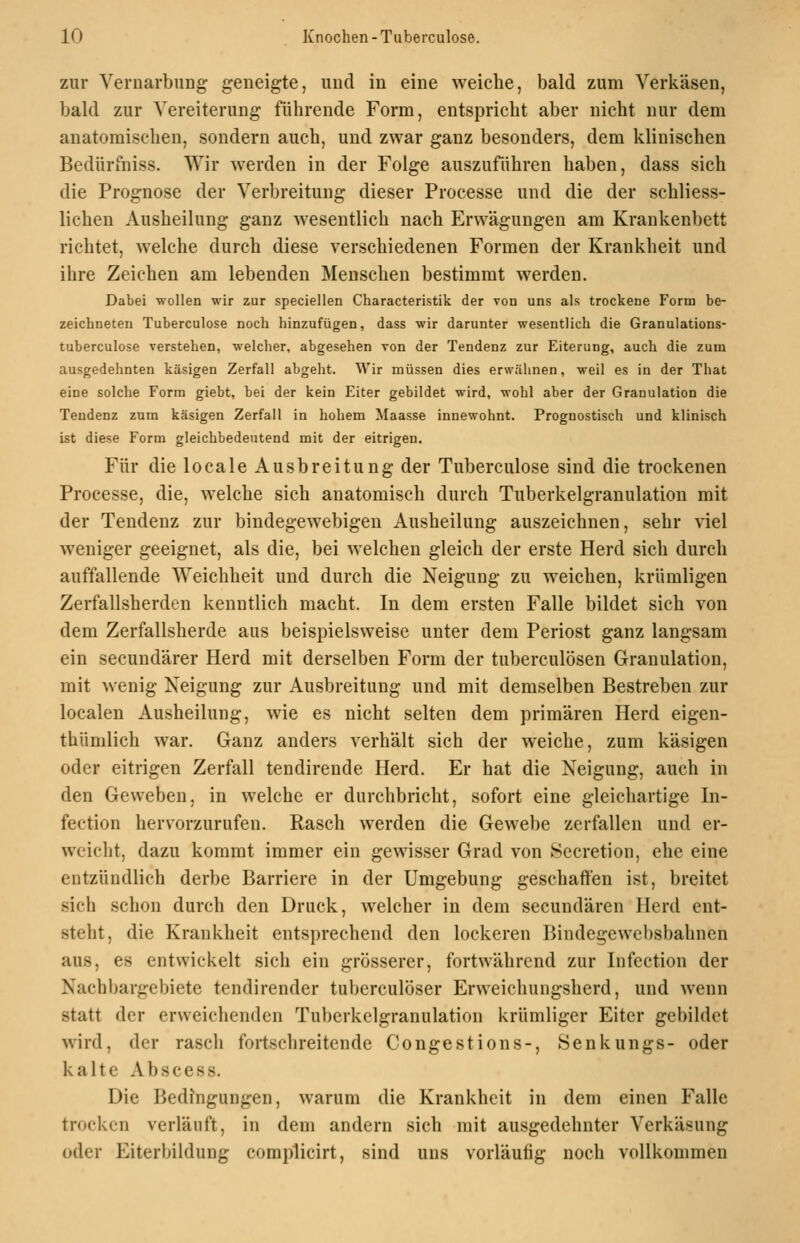 zur VernarbuDg geneigte, und in eine weiche, bald zum Verkäsen, bald zur Vereiterung führende Form, entspricht aber nicht nur dem anatomischen, sondern auch, und zwar ganz besonders, dem klinischen Bedürfniss. Wir werden in der Folge auszuführen haben, dass sich die Prognose der Verbreitung dieser Processe und die der schliess- lichen Ausheilung ganz wesentlich nach Erwägungen am Krankenbett richtet, welche durch diese verschiedenen Formen der Krankheit und ihre Zeichen am lebenden Menschen bestimmt werden. Dabei wollen wir zur speciellen Characteristik der von uns als trockene Form be- zeichneten Tuberculose noch hinzufügen, dass wir darunter wesentlich die Granulations- tuberculose verstehen, welcher, abgesehen von der Tendenz zur Eiterung, auch die zum ausgedehnten käsigen Zerfall abgeht. Wir müssen dies erwähnen, weil es in der That eine solche Form giebt, bei der kein Eiter gebildet wird, wohl aber der Granulation die Tendenz zum käsigen Zerfall in hohem Maasse innewohnt. Prognostisch und klinisch ist diese Form gleichbedeutend mit der eitrigen. Für die locale Ausbreitung der Tuberculose sind die trockenen Processe, die, welche sich anatomisch durch Tuberkelgranulation mit der Tendenz zur bindegewebigen Ausheilung auszeichnen, sehr viel weniger geeignet, als die, bei welchen gleich der erste Herd sich durch auffallende Weichheit und durch die Neigung zu weichen, krümligen Zerfallsherden kenntlich macht. In dem ersten Falle bildet sich von dem Zerfallsherde aus beispielsweise unter dem Periost ganz langsam ein secundärer Herd mit derselben Form der tuberculösen Granulation, mit wenig Neigung zur Ausbreitung und mit demselben Bestreben zur localen Ausheilung, wie es nicht selten dem primären Herd eigen- thümlich war. Ganz anders verhält sich der weiche, zum käsigen oder eitrigen Zerfall tendirende Herd. Er hat die Neigung, auch in den Geweben, in welche er durchbricht, sofort eine gleichartige In- fection hervorzurufen. Rasch werden die Gewebe zerfallen und er- weicht, dazu kommt immer ein gewisser Grad von Secretion, ehe eine entzündlich derbe Barriere in der Umgebung geschaffen ist, breitet sich schon durch den Druck, welcher in dem secundären Herd ent- steht, die Krankheit entsprechend den lockeren Bindegewebsbahnen aus, es entwickelt sich ein grösserer, fortwährend zur Infection der Nachbargebiete tendirender tuberculöser Erweichungsherd, und wenn statt der erweichenden Tuberkelgranulation krümliger Eiter gebildet wird, der rasch fortschreitende Congestions-, Senkungs- oder kalte Abscess. Die Bedingungen, warum die Krankheit in dem einen Falle trocken verläuft, in dem andern sich mit ausgedehnter Verkäsung oder Eiterbildung complicirt, sind uns vorläufig noch vollkommen