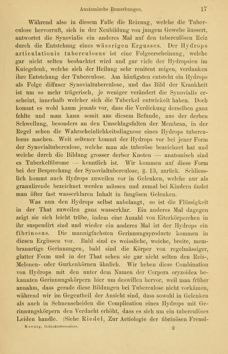 Während also in diesem Falle die Rei/Aing, welche die Tiiber- culose hervorruft, sich in der Neubildung von jungem Gewebe äussert, antwortet die Synovialis ein anderes Mal auf den tuberculösen Reiz durch die Entstehung eines wässrigen Ergusses. Der Hydrops articulationis tuberculosus ist eine Folgeerscheinung, welche gar nicht selten beobachtet wird und gar viele der Hydropsien im Kniegelenk, welche sich der Heilung sehr renitent zeigen, verdanken ihre Entstehung der Tuberculose. Am häufigsten entsteht ein Hydrops als Folge diffuser Synovialtuberculose, und das Bild der Krankheit ist um so mehr trügerisch, je weniger verändert die Synovialis er- scheint, innerhalb welcher sich die Tuberkel entwickelt haben. Doch kommt es wohl kaum jemals vor, dass die Verdickung derselben ganz fehlte und man kann somit aus diesem Befunde, aus der derben Schwellung, besonders an den Umschlagsfalten der Membran, in der Regel schon die Wahrscheinlichkeitsdiagnose eines Hydrops tubercu- losus machen. Weit seltener kommt der Hydrops vor bei jener Form der Synovialtuberculose, welche man als tuberöse bezeichnet hat und welche durch die Bildung grosser derber Knoten — anatomisch sind es Tuberkelfibrome — kenntlich ist. Wir kommen auf diese Form bei der Besprechung der Synovialtuberculose, §. 13, zurück. Schliess- lich kommt auch Hydrops zuweilen vor in Gelenken, welche nur als granulireude bezeichnet werden müssen und zumal bei Kindern findet man öfter fast wasserklaren Inhalt in fungösen Gelenken. Was nun den Hydrops selbst anbelangt, so ist die Flüssigkeit in der That zuweilen ganz wasserklar. Ein anderes Mal dagegen zeigt sie sich leicht trübe, indem eine Anzahl von Eiterkörperchen in ihr suspendirt sind und wieder ein anderes Mal ist der Hydrops ein fibrinös US. Die mannigfachsten Gerinnungsproducte kommen in diesen Ergüssen vor. Bald sind es weissliche, weiche, breite, mem- branartige Gerinnungen, bald sind die Körper von regelmässiger, glatter Form und in der That sehen sie gar nicht selten den Reis-, Melonen- oder Gurkenkörnen ähnlich. Wir heben diese Combination von Hydrops mit den unter dem Namen der Corpora oryzoidea be- kannten Gerinnungskörpern hier um deswillen hervor, weil man früher annahm, dass gerade diese Bildungen bei Tuberculose nicht vorkämen, während wir im Gegentheil der Ansicht sind, dass sowohl in Gelenken als auch in Sehnenscheiden die Complication eines Hydrops mit Ge- rinnungskörpern den Verdacht erhöht, dass es sich um ein tuberculöses Leiden handle. (Siehe Riedel, Zur Aetiologie der fibrinösen Fremd- Koeuis, Geleuktuberculuse. o