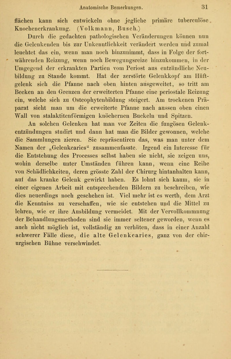 flächen kann sich entwickeln ohne jegliche primäre tuberculöse. Knochenerkrankiing. (Volkmann, Busch.) Durch die gedachten pathologischen Veränderungen können nun die Gelenkenden bis zur Unkenntlichkeit verändert werden und zumal leuchtet das ein, wenn man noch hiuzunimmt, dass in Folge der fort- währenden Reizung, wenn noch Bewegungsreize hinzukommen, in der Umgegend der erkrankten Partien vom Periost aus entzündliche Neu- bildung zu Stande kommt. Hat der zerstörte Gelenkkopf am Hüft- gelenk sich die Pfanne nach oben hinten ausgeweitet, so tritt am Becken an den Grenzen der erweiterten Pfanne eine periostale Reizung ein, welche sich zu Osteophytenbildung steigert. Am trockenen Prä- parat sieht man um die erweiterte Pfanne nach aussen oben einen Wall von stalaktitenförmigen knöchernen Buckeln und Spitzen. An solchen Gelenken hat man vor Zeiten die fungösen Gelenk- entzündungen studirt und dann hat man die Bilder gewonnen, welche die Sammlungen zieren. Sie repräsentiren das, was man unter dem Namen der „Gelenkcaries zusammenfasste. Irgend ein Interesse für die Entstehung des Processes selbst haben sie nicht, sie zeigen uns, wohin derselbe unter Umständen führen kann, wenn eine Reihe von Schädlichkeiten, deren grösste Zahl der Chirurg hintanhalten kann, auf das kranke Gelenk gewirkt haben. Es lohnt sich kaum, sie in einer eigenen Arbeit mit entsprechenden Bildern zu beschreiben, wie dies neuerdings noch geschehen ist. Viel mehr ist es w^erth, dem Arzt die Kenntniss zu verschaffen, wie sie entstehen und die Mittel zu lehren, wie er ihre Ausbildung vermeidet. Mit der Vervollkommnung der Behandlungsmethoden sind sie immer seltener geworden, wenn es auch nicht möglich ist, vollständig zu verhüten, dass in einer Anzahl schwerer Fälle diese, die alte Gelenkcaries, ganz von der chir- urgischen Bühne verschwindet.