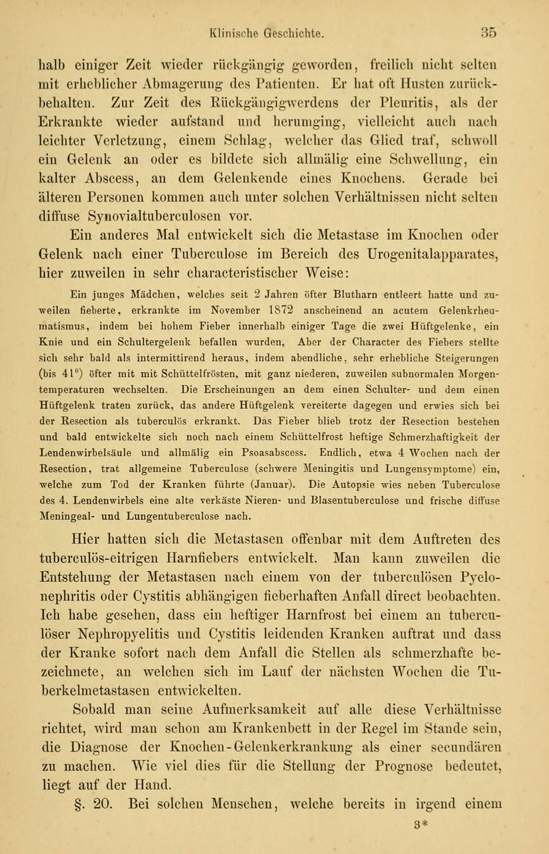 halb einiger Zeit wieder rückgängig geworden, freilicli nicht selten mit erheblicher Abmagerung des Patienten. Er hat oft Husten zurück- behalten. Zur Zeit des Rückgängigwerdens der Pleuritis, als der Erkrankte wieder aufstand und herumging, vielleicht auch nach leichter Verletzung, einem Schlag, welcher das Glied traf, schwoll ein Gelenk an oder es bildete sich allmälig eine Schwellung, ein kalter Abscess, an dem Gelenkende eines Knochens. Gerade bei älteren Personen kommen auch unter solchen Verhältnissen nicht selten diffuse Synovialtuberculosen vor. Ein anderes Mal entwickelt sich die Metastase im Knochen oder Gelenk nach einer Tuberculose im Bereich des Urogenitalapparates, hier zuweilen in sehr characteristischer Weise: Ein junges Mädchen, welches seit 2 Jahren öfter Blutharn entleert hatte und zu- weilen fieberte, erkrankte im November 1872 anscheinend an acutem Gelenkrheu- matismus, indem bei hohem Fieber innerhalb einiger Tage die zwei Hüftgelenke, ein Knie und ein Schultergelenk befallen wurden. Aber der Character des Fiebers stellte sich sehr bald als intermittirend heraus, indem abendliche, sehr erhebliche Steigerungen (bis 41) öfter mit mit Schüttelfrösten, mit ganz niederen, zuweilen subnormalen Morgen- temperaturen wechselten. Die Erscheinungen an dem einen Schulter- und dem einen Hüftgelenk traten zurück, das andere Hüftgelenk vereiterte dagegen und erwies sich bei der Resectlon als tuberculös erkrankt. Das Fieber blieb trotz der Resection bestehen und bald entwickelte sich noch nach einem Schüttelfrost heftige Schmerzhaftigkeit der Lendenwirbelsäule und allmälig ein Psoasabscess. Endlich, etwa 4 Wochen nach der E-esection, trat allgemeine Tuberculose (schwere Meningitis und Lungensymptome) ein, welche zum Tod der Kranken führte (Januar). Die Autopsie wies neben Tuberculose des 4. Lendenwirbels eine alte verkäste Nieren- und Blasentuberculose und frische diffuse Meningeal- und Lungentuberculose nach. Hier hatten sich die Metastasen offenbar mit dem Auftreten des tuberculös-eitrigen Harnfiebers entwickelt. Man kann zuweilen die Entstehung der Metastasen nach einem von der tuberculösen Pyelo- nephritis oder Cystitis abhängigen fieberhaften Anfall direct beobachten. Ich habe gesehen, dass ein heftiger Harnfrost bei einem an tubercu- löser Nephropyelitis und Cystitis leidenden Kranken auftrat und dass der Kranke sofort nach dem Anfall die Stellen als schmerzhafte be- zeichnete, an welchen sich im Lauf der nächsten Wochen die Tu- berkelmetastasen entwickelten. Sobald man seine Aufmerksamkeit auf alle diese Verhältnisse richtet, wird man schon am Krankenbett in der Regel im Stande sein, die Diagnose der Knochen-Gelenkerkrankung als einer secundären zu machen. Wie viel dies für die Stellung der Prognose bedeutet, liegt auf der Hand. §. 20. Bei solchen Menschen, welche bereits in irgend einem 3*