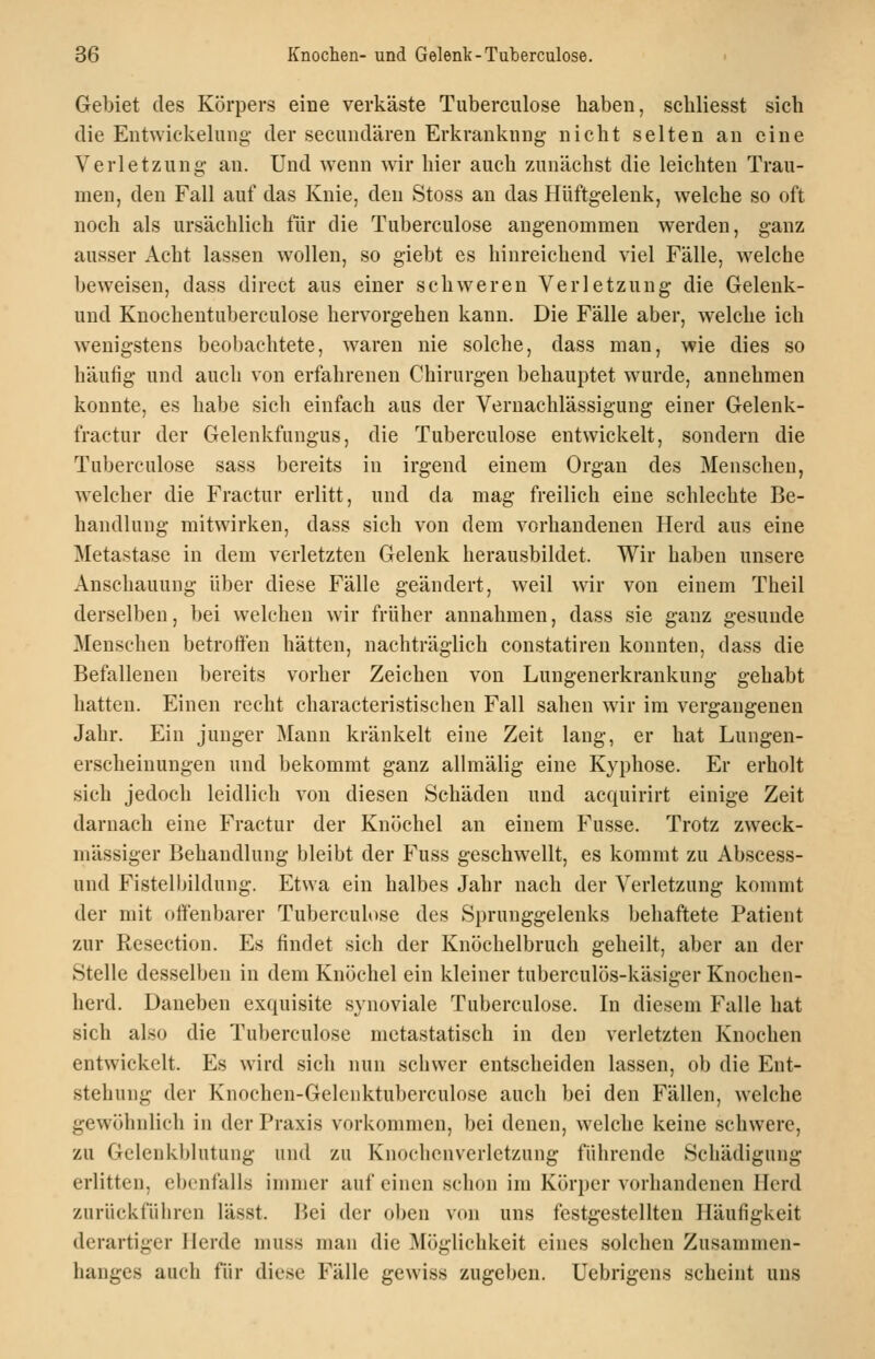 Gebiet des Körpers eine verkäste Tuberculose haben, schliesst sich die Entwickelung- der secundären Erkrankung nicht selten an eine Verletzung- an. Und wenn wir hier auch zunächst die leichten Trau- men, den Fall auf das Knie, den Stoss an das Hüftgelenk, welche so oft noch als ursächlich für die Tuberculose angenommen werden, ganz ausser Acht lassen wollen, so giebt es hinreichend viel Fälle, welche beweisen, dass direct aus einer schweren Verletzung die Geleuk- und Knochentuberculose hervorgehen kann. Die Fälle aber, welche ich wenigstens beobachtete, waren nie solche, dass man, wie dies so häufig und auch von erfahrenen Chirurgen behauptet wurde, annehmen konnte, es habe sich einfach aus der Vernachlässigung einer Gelenk- fractur der Gelenkfungus, die Tuberculose entwickelt, sondern die Tuberculose sass bereits in irgend einem Organ des Menschen, welcher die Fractur erlitt, und da mag freilich eine schlechte Be- handlung mitwirken, dass sich von dem vorhandenen Herd aus eine Metastase in dem verletzten Gelenk herausbildet. Wir haben unsere Anschauung über diese Fälle geändert, weil Avir von einem Theil derselben, bei welchen wir früher annahmen, dass sie ganz gesunde Menschen betroffen hätten, nachträglich constatiren konnten, dass die Befallenen bereits vorher Zeichen von Lungenerkrankung gehabt hatten. Einen recht characteristischeu Fall sahen wir im vergangenen Jahr. Ein junger Mann kränkelt eine Zeit lang, er hat Lungen- erscheinungen und bekommt ganz allmälig eine Kyphose. Er erholt sich jedoch leidlich von diesen Schäden und acquirirt einige Zeit darnach eine Fractur der Knöchel an einem Fusse. Trotz zweck- mässiger Behandlung bleibt der Fuss geschw^ellt, es kommt zu Abscess- und Fistelbildung. Etwa ein halbes Jahr nach der Verletzung kommt der mit offenbarer Tuberculose des Sprunggelenks behaftete Patient zur Resection. Es findet sich der Knöchelbruch geheilt, aber an der Stelle desselben in dem Knöchel ein kleiner tuberculös-käsiger Knochen- herd. Daneben exquisite synoviale Tuberculose. In diesem Falle hat sich also die Tuberculose metastatisch in den verletzten Knochen entwickelt. Es wird sich nun schwer entscheiden lassen, ob die Ent- stehung der Knochen-Gelenktuberculose auch bei den Fällen, welche gewöhnlich in der Praxis vorkommen, bei denen, welche keine schwere, zu Gelenkblutung und zu Knochenverletzung führende Schädigung erlitten, ebenfalls immer auf einen schon im Körper vorhandenen Herd zurückfülircn lässt. Bei der oben von uns festgestellten Häufigkeit derartiger Herde muss man die Möglichkeit eines solchen Zusammen- hanges auch für diese Fälle gewiss zugeben. Uebrigens scheint uns