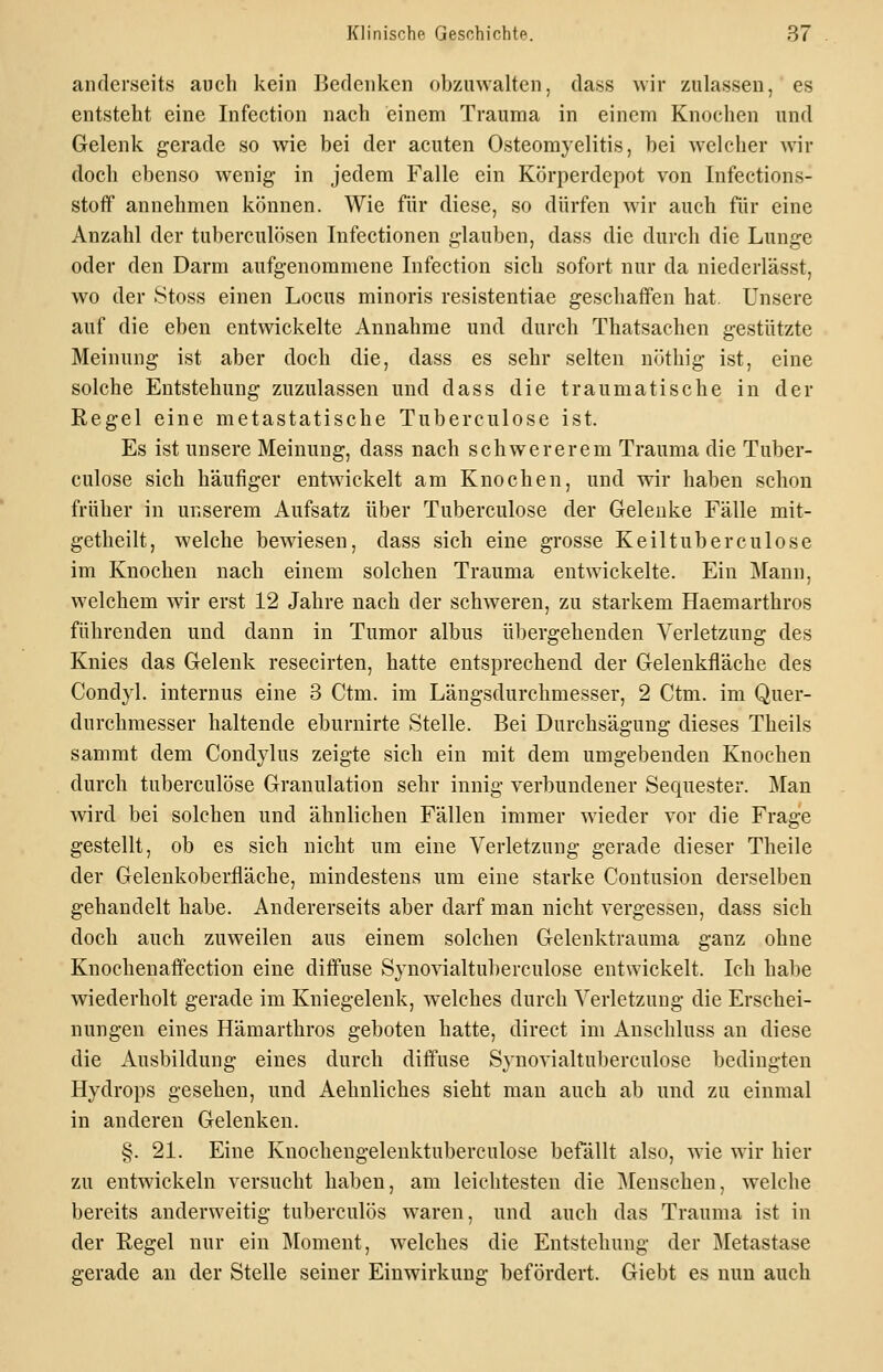 anderseits auch kein bedenken obzmvalten, dass wir zulassen, es entsteht eine Infection nach einem Trauma in einem Knochen und Gelenk gerade so wie bei der acuten Osteomyelitis, bei welcher wir doch ebenso wenig- in jedem Falle ein Körperdepot von Infections- stoff annehmen können. Wie für diese, so dürfen Avir auch für eine Anzahl der tuberculösen Infectionen glauben, dass die durch die Lunge oder den Darm aufgenommene Infection sich sofort nur da niederlässt, wo der Stoss einen Locus minoris resistentiae geschaffen hat. Unsere auf die eben entwickelte Annahme und durch Thatsachen gestützte Meinung ist aber doch die, dass es sehr selten nöthig ist, eine solche Entstehung zuzulassen und dass die traumatische in der Regel eine metastatische Tuberculose ist. Es ist unsere Meinung, dass nach schwererem Trauma die Tuber- culose sich häufiger entwickelt am Knochen, und wir haben schon früher in unserem Aufsatz über Tuberculose der Gelenke Fälle mit- getheilt, welche bewiesen, dass sich eine grosse Keiltuberculose im Knochen nach einem solchen Trauma entwickelte. Ein Mann, welchem wir erst 12 Jahre nach der schweren, zu starkem Haemarthros führenden und dann in Tumor albus übergehenden Verletzung des Knies das Gelenk resecirten, hatte entsprechend der Gelenkfläche des Condyl. internus eine 3 Ctm. im Längsdurchmesser, 2 Ctm. im Quer- durchmesser haltende eburnirte Stelle. Bei Durchsägung dieses Theils sammt dem Condylus zeigte sich ein mit dem umgebenden Knochen durch tuberculose Granulation sehr innig verbundener Sequester. Man wird bei solchen und ähnlichen Fällen immer w^ieder vor die Frage gestellt, ob es sich nicht um eine Verletzung gerade dieser Theile der Gelenkoberfläche, mindestens um eine starke Coutusion derselben gehandelt habe. Andererseits aber darf man nicht vergessen, dass sieb doch auch zuweilen aus einem solchen Gelenktrauma ganz ohne Knochenaflfection eine diffuse Synovialtuberculose entwickelt. Ich habe wiederholt gerade im Kniegelenk, welches durch Verletzung die Erschei- nungen eines Hämarthros geboten hatte, direct im Anschluss an diese die Ausbildung eines durch diffuse Synovialtuberculose bedingten Hydrops gesehen, und Aehnliches sieht man auch ab und zu einmal in anderen Gelenken. §. 21. Eine Knochengelenktuberculose befällt also, wie wir hier zu entwickeln versucht haben, am leichtesten die jMenschen, welche bereits anderweitig tuberculös waren, und auch das Trauma ist in der Regel nur ein Moment, welches die Entstehung der Metastase gerade an der Stelle seiner Einwirkung befördert. Giebt es nun auch