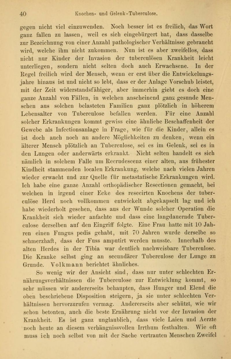 gegen nicht viel einzuwenden. Noch besser ist es freilich, das Wort ganz fallen zu lassen, weil es sich eingebürgert hat, dass dasselbe zur Bezeichnung von einer Anzahl pathologischer Verhältnisse gebraucht wird, welche ihm nicht zukommen. Nun ist es aber zweifellos, dass nicht nur Kinder der Invasion der tuberculösen Krankheit leicht unterliegen, sondern nicht selten doch auch Erwachsene. In der Regel freilich wird der Mensch, wenn er erst über die Entwickelungs- jahre hinaus ist und nicht so lebt, dass er der Anlage Vorschub leistet, mit der Zeit widerstandsfähiger, aber immerhin giebt es doch eine ganze Anzahl von Fällen, in welchen anscheinend ganz gesunde Men- schen aus solchen belasteten Familien ganz plötzlich in höherem Lebensalter von Tuberculose befallen werden. Für eine Anzahl solcher Erkrankungen kommt gewiss eine ähnliche Beschaffenheit der Gewebe als Infectionsanlage in Frage, wie für die Kinder, allein es ist doch auch noch an andere Möglichkeiten zu denken, wenn ein älterer Mensch plötzlich an Tuberculose, sei es im Gelenk, sei es in den Lungen oder anderwärts erkrankt. Nicht selten handelt es sich nämlich in solchem Falle um Recrudescenz einer alten, aus frühester Kindheit stammenden localen Erkrankung, welche nach vielen Jahren wieder erwacht und zur Quelle für metastatische Erkrankungen wird. Ich habe eine ganze Anzahl orthopädischer Resectionen gemacht, bei w^elchen in irgend einer Ecke des resecirten Knochens der tuber- culose Herd noch vollkommen entwickelt abgekapselt lag und ich habe wiederholt gesehen, dass aus der Wunde solcher Operation die Krankheit sich wieder anfachte und dass eine langdauernde Tuber- culose derselben auf den Eingriff folgte. Eine Frau hatte mit 10 Jah- ren einen Fungus pedis gehabt, mit 70 Jahren wurde derselbe so schmerzhaft, dass der Fuss amputirt werden musste. Innerhalb des alten Herdes in der Tibia war deutlich nachweisbare Tuberculose. Die Kranke selbst ging an secundärer Tuberculose der Lunge zu Grunde. Volk mann berichtet ähnliches. So wenig wir der Ansicht sind, dass nur unter schlechten Er- nährungsverhältnissen die Tuberculose zur Entwicklung kommt, so sehr müssen wir andererseits behaupten, dass Hunger und Elend die oben beschriebene Disposition steigern, ja sie unter schlechten Ver- hältnissen hervorzurufen vermag. Andererseits aber schützt, wie wir schon betonten, auch die beste Ernährung nicht vor der Invasion der Krankheit. Es ist ganz unglaublich, dass viele Laien und Aerzte noch heute an diesem verhängnissvollen Irrthum festhalten. Wie oft muss ich noch selbst von mit der Sache vertrauten Menschen Zweifel