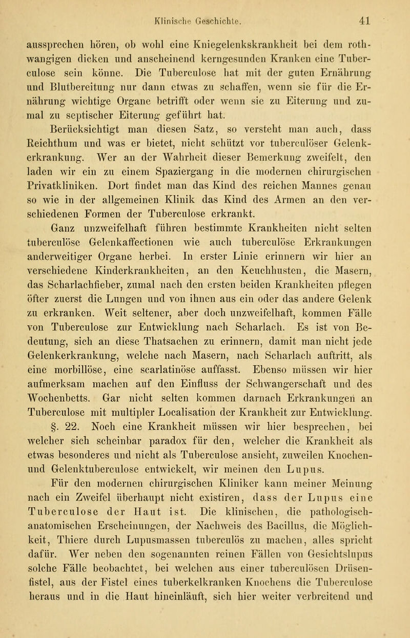aussprechen hören, ob wohl eine Kniegelenkskrankheit bei dem roth- wang'igen dicken und anscheinend kerngesunden Kranken eine Tuber- culose sein könne. Die Tuberculose hat mit der guten Ernährung und Blutbereitung nur dann etwas zu schaffen, wenn sie für die Er- nährung wichtige Organe betrifft oder wenn sie zu Eiterung und zu- mal zu septischer Eiterung geführt hat. Berücksichtigt man diesen Satz, so versteht man auch, dass Reichthum und was er bietet, nicht schützt vor tuberculöser Gelenk- erkrankung. Wer an der Wahrheit dieser Bemerkung zweifelt, den laden wir ein zu einem Spaziergang in die modernen chirurgisciien Privatkliniken. Dort findet man das Kind des reichen Mannes genau so wie in der allgemeinen Klinik das Kind des Armen an den ver- schiedenen Formen der Tuberculose erkrankt. Ganz unzweifelhaft führen bestimmte Krankheiten nicht selten tuberculose Gelenkaffectionen wie auch tuberculose Erkrankungen anderweitiger Organe herbei. In erster Linie erinnern wir hier an verschiedene Kinderkrankheiten, an den Keuchhusten, die Masern, das Scharlachfieber, zumal nach den ersten beiden Krankheiten pflegen öfter zuerst die Lungen und von ihnen aus ein oder das andere Gelenk zu erkranken. Weit seltener, aber doch unzweifelhaft, kommen Fälle von Tuberculose zur Entwicklung nach Scharlach. Es ist von Be- deutung, sich an diese Thatsachen zu erinnern, damit man nicht jede Gelenkerkrankung, welche nach Masern, nach Scharlach auftritt, als eine morbillöse, eine scarlatinöse auffasst. Ebenso müssen wir hier aufmerksam machen auf den Einfluss der Schwangerschaft und des Wochenbetts. Gar nicht selten kommen darnach Erkrankungen an Tuberculose mit multipler Localisation der Krankheit zur Entwicklung. §. 22. Noch eine Krankheit müssen wir hier besprechen, bei welcher sich scheinbar paradox für den, welcher die Krankheit als etwas besonderes und nicht als Tuberculose ansieht, zuweilen Knochen- und Gelenktuberculose entwickelt, wir meinen den Lupus. Für den modernen chirurgischen Kliniker kann meiner Meinung nach ein Zweifel überhaupt nicht existiren, dass der Lupus eine Tuberculose der Haut ist. Die klinischen, die pathologisch- anatomischen Erscheinungen, der Nachweis des Bacillus, die Möglich- keit, Thiere durch Lupusmassen tuberculös zu machen, alles spricht dafür. Wer neben den sogenannten reinen Fällen von Gesichtslnpus solche Fälle beobachtet, bei welchen aus einer tuberculöscn Driisen- fistel, aus der Fistel eines tuberkelkranken Knochens die Tuberculose heraus und in die Haut hineinläuft, sich hier weiter verbreitend und