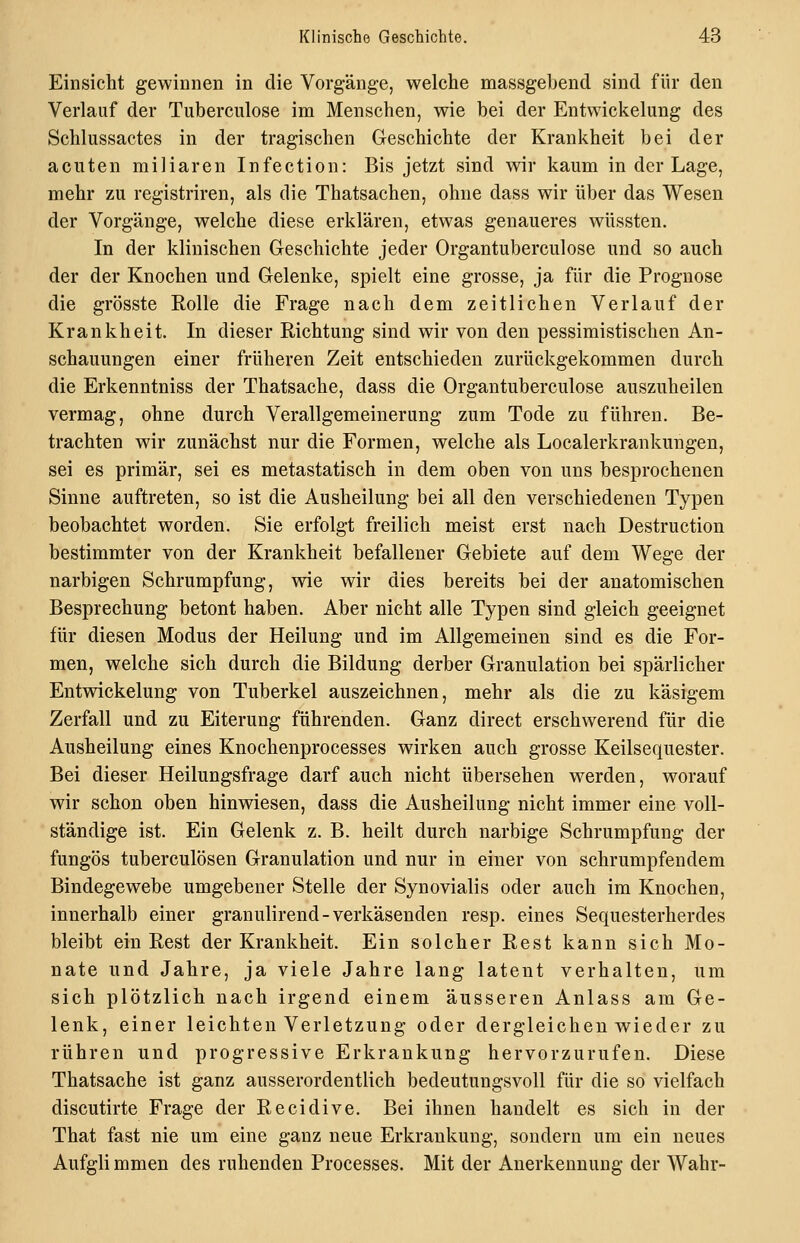 Einsicht gewinnen in die Vorgänge, welche massgehend sind für den Verlauf der Tuberculose im Menschen, wie bei der Entwickelung des Schlussactes in der tragischen Geschichte der Krankheit bei der acuten miliaren Infection: Bis jetzt sind wir kaum in der Lage, mehr zu registriren, als die Thatsachen, ohne dass wir über das Wesen der Vorgänge, welche diese erklären, etwas genaueres wüssten. In der klinischen Geschichte jeder Organtuberculose und so auch der der Knochen und Gelenke, spielt eine grosse, ja für die Prognose die grösste Rolle die Frage nach dem zeitlichen Verlauf der Krankheit. In dieser Richtung sind wir von den pessimistischen An- schauungen einer früheren Zeit entschieden zurückgekommen durch die Erkenntniss der Thatsache, dass die Organtuberculose auszuheilen vermag, ohne durch Verallgemeinerung zum Tode zu führen. Be- trachten wir zunächst nur die Formen, welche als Localerkrankungen, sei es primär, sei es metastatisch in dem oben von uns besprochenen Sinne auftreten, so ist die Ausheilung bei all den verschiedenen Typen beobachtet worden. Sie erfolgt freilich meist erst nach Destruction bestimmter von der Krankheit befallener Gebiete auf dem Wege der narbigen Schrumpfung, wie wir dies bereits bei der anatomischen Besprechung betont haben. Aber nicht alle Typen sind gleich geeignet für diesen Modus der Heilung und im Allgemeinen sind es die For- men, welche sich durch die Bildung derber Granulation bei spärlicher Entwdckelung von Tuberkel auszeichnen, mehr als die zu käsigem Zerfall und zu Eiterung führenden. Ganz direct erschwerend für die Ausheilung eines Knochenprocesses wirken auch grosse Keilsequester. Bei dieser Heilungsfrage darf auch nicht übersehen werden, worauf wir schon oben hinwiesen, dass die Ausheilung nicht immer eine voll- ständige ist. Ein Gelenk z. B. heilt durch narbige Schrumpfung der fungös tuberculösen Granulation und nur in einer von schrumpfendem Bindegewebe umgebener Stelle der Synovialis oder auch im Knochen, innerhalb einer granulirend-verkäsenden resp. eines Sequesterherdes bleibt ein Rest der Krankheit. Ein solcher Rest kann sich Mo- nate und Jahre, ja viele Jahre lang latent verhalten, um sich plötzlich nach irgend einem äusseren Anlass am Ge- lenk, einer leichten Verletzung oder dergleichen wieder zu rühren und progressive Erkrankung hervorzurufen. Diese Thatsache ist ganz ausserordentlich bedeutungsvoll für die so vielfach discutirte Frage der Recidive. Bei ihnen handelt es sich in der That fast nie um eine ganz neue Erkrankung, sondern um ein neues Aufgli mmen des ruhenden Processes. Mit der Anerkennung der Wahr-