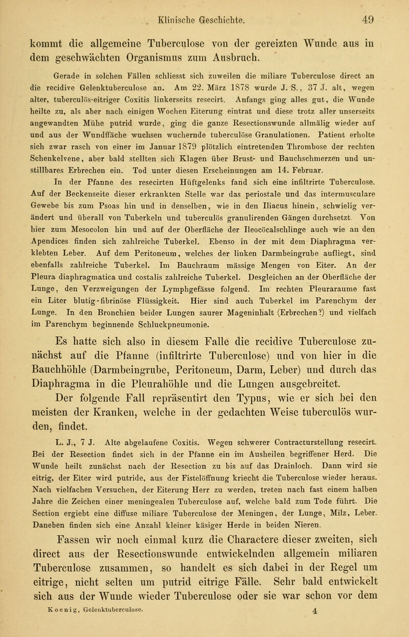 kommt die allgemeine Tuberculose von der gereizten Wunde aus in dem geschwäcliten Organismus zum Ausbruch. Gerade in solchen Fällen schliesst sich zuweilen die miliare Tuberculose direct an die recidive Gelenktuberculose an. Am 22. März 1878 wurde J. S., 37 J. alt, wegen alter, tuberculiis-eitriger Coxitis linkerseits resecirt. Anfangs ging alles gut, die Wunde heilte zu, als aber nach einigen Wochen Eiterung eintrat und diese trotz aller unserseits angewandten Mühe putrid wurde, ging die ganze Resectionswunde allmälig wieder auf und aus der Wundftache wuchsen wuchernde tuberculose Granulationen. Patient erholte sich zwar rasch von einer im Januar 1879 plötzlich eintretenden Thrombose der rechten Schenkelvene, aber bald stellten sich Klagen über Brust- und Bauchschmerzen und un- stillbares Erbrechen ein. Tod unter diesen Erscheinungen am 14. Februar. In der Pfanne des resecirten Hüftgelenks fand sich eine infiltrirte Tuberculose. Auf der Beckenseite dieser erkrankten Stelle war das periostale und das intermusculare Gewebe bis zum Psoas hin und in denselben, wie in den Iliacus hinein, schwielig ver- ändert und überall von Tuberkeln und tuberculös granulirenden Gängen durchsetzt. Von hier zum Mesocolon hin und auf der Oberfläche der Ileocöcalschlinge auch wie an den Apendices finden sich zahlreiche Tuberkel. Ebenso in der mit dem Diaphragma ver- klebten Leber. Auf dem Peritoneum, welches der liuken Darmbeingrube aufliegt, sind ebenfalls zahlreiche Tuberkel. Im Bauchraum massige Mengen von Eiter. An der Pleura diaphragmatica und costalis zahlreiche Tuberkel. Desgleichen an der Oberfläche der Lunge, den Verzweigungen der Lymphgefässe folgend. Im rechten Pleuraräume fast ein Liter blutig-fibrinöse Flüssigkeit. Hier sind auch Tuberkel im Parenchym der Lunge. In den Bronchien beider Lungen saurer Mageninhalt (Erbrechen?) und vielfach im Parenchym beginnende Schluckpneumonie. Es hatte sich also in diesem Falle die recidive Tuberculose zu- nächst auf die Pfanne (infiltrirte Tuberculose) und von hier in die Bauchhöhle (Darmbeingrube, Peritoneum, Darm, Leber) und durch das Diaphragma in die Pleurahöhle und die Lungen ausgebreitet. Der folgende Fall repräsentirt den Typus, wie er sich bei den meisten der Kranken, welche in der gedachten Weise tuberculös wur- den, findet. L. J., 7 J. Alte abgelaufene Coxitis. Wegen schwerer Contracturstellung resecirt. Bei der Eesection findet sich in der Pfanne ein im Ausheilen begrifiener Herd. Die Wunde heilt zunächst nach der Eesection zu bis auf das Drainloch. Dann wird sie eitrig, der Eiter wird putride, aus der Fistelöfi'nung kriecht die Tuberculose wieder heraus. Nach vielfachen Versuchen, der Eiterung Herr zu werden, treten nach fast einem halben Jahre die Zeichen einer meningealen Tuberculose auf, welche bald zum Tode führt. Die Section ergiebt eine diffuse miliare Tuberculose der Meningen, der Lunge, Milz, Leber. Daneben finden sich eine Anzahl kleiner käsiger Herde in beiden Nieren. Fassen wir noch einmal kurz die Charactere dieser zweiten, sich direct aus der Resectionswunde entwickelnden allgemein miliaren Tuberculose zusammen, so handelt es sich dabei in der Regel um eitrige, nicht selten um putrid eitrige Fälle. Sehr bald entwickelt sieb aus der Wunde wieder Tuberculose oder sie war schon vor dem Koenig, Gelenktuberculose. A