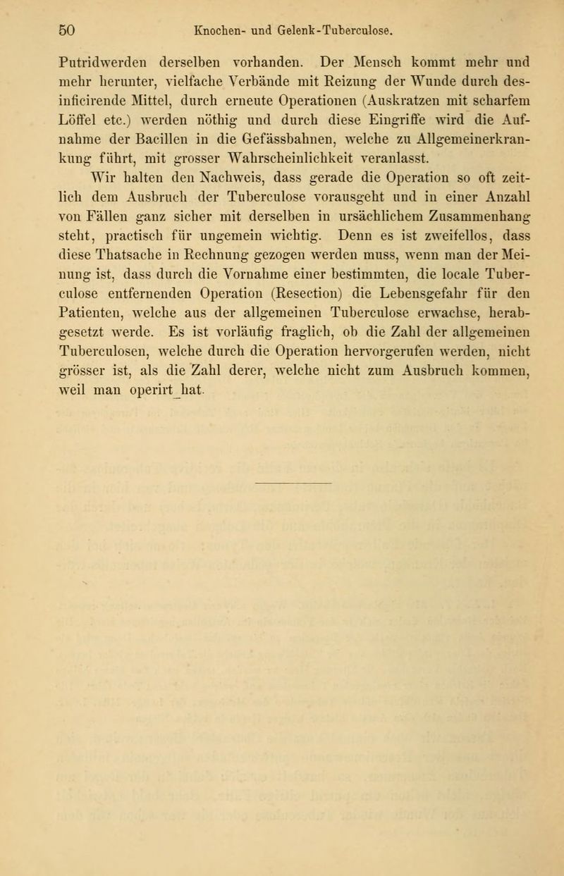 Putridwerden derselben vorbanden. Der Menscb kommt mebr und mebr beruuter, vielfacbe Verbände mit Reizung der Wunde durcb des- iuficirende Mittel, durcb erneute Operationen (Auskratzen mit scbarfem Löffel etc.) werden nötbig und durcb diese Eingriffe wird die Auf- nabme der Bacillen in die Gefässbabnen, welcbe zu Allgemeinerkran- kung fdbrt, mit grosser Wabrscbeinlicbkeit veranlasst. Wir kalten den Nacbweis, dass gerade die Operation so oft zeit- licb dem Ausbrucb der Tuberculose vorausgebt und in einer Anzahl von Fällen ganz sieber mit derselben in ursäcblicbem Zusammenbang stebt, practiscb für ungemein wicbtig. Denn es ist zweifellos, dass diese Tbatsacbe in Recbnung gezogen werden muss, wenn man der Mei- nung ist, dass durcb die Vornabme einer bestimmten, die locale Tuber- culose entfernenden Operation (Resection) die Lebensgefabr für den Patienten, welcbe aus der allgemeinen Tuberculose erwacbse, herab- gesetzt werde. Es ist vorläufig fraglicb, ob die Zabl der allgemeinen Tuberculosen, welcbe durcb die Operation bervorgerufen werden, nicbt grösser ist, als die Zabl derer, welcbe nicbt zum Ausbrucb kommen, weil man operirtbat.