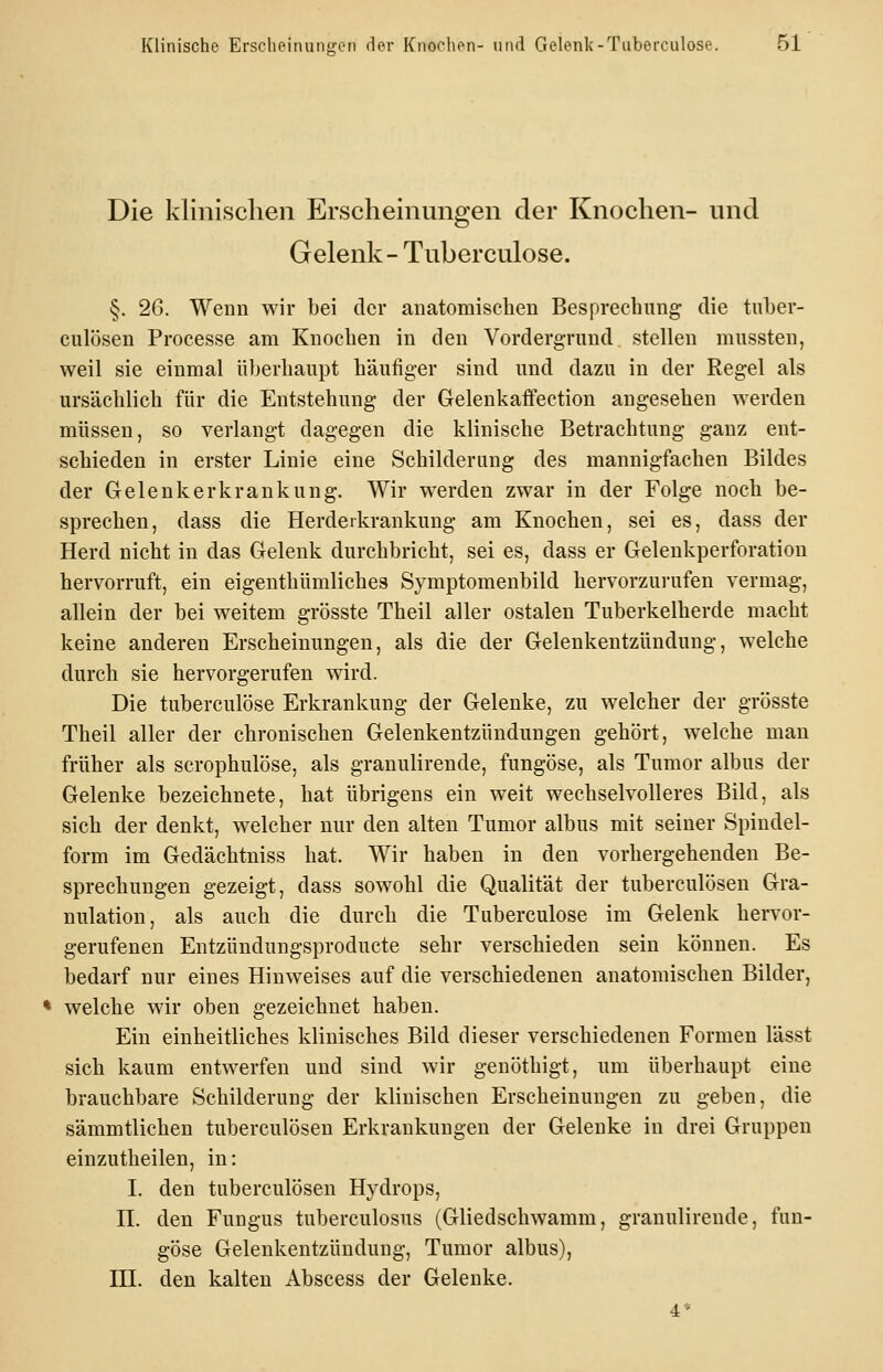 Die klinischen Erscheinungen der Knochen- und Gelenk- Tuberculose. §. 26. Wenn wir bei der anatomiscben Besprechung die tiiber- culösen Processe am Knocben in den Vorderg-rund stellen mussten, weil sie einmal liberbaupt häufiger sind und dazu in der Regel als ursächlich für die Entstehung der Gelenkaifection angesehen werden müssen, so verlangt dagegen die klinische Betrachtung ganz ent- schieden in erster Linie eine Schilderung des mannigfachen Bildes der Gelenkerkrankung. Wir werden zwar in der Folge noch be- sprechen, dass die Herderkrankung am Knochen, sei es, dass der Herd nicht in das Gelenk durchbricht, sei es, dass er Gelenkperforation hervorruft, ein eigenthümliches Symptomenbild hervorzurufen vermag, allein der bei weitem grösste Theil aller ostalen Tuberkelherde macht keine anderen Erscheinungen, als die der Gelenkentzündung, welche durch sie hervorgerufen wird. Die tuberculose Erkrankung der Gelenke, zu welcher der grösste Theil aller der chronischen Gelenkentzündungen gehört, welche man früher als scrophulöse, als granulirende, fungöse, als Tumor albus der Gelenke bezeichnete, hat übrigens ein weit wechselvolleres Bild, als sich der denkt, welcher nur den alten Tumor albus mit seiner Spindel- form im Gedächtniss hat. Wir haben in den vorhergehenden Be- sprechungen gezeigt, dass sowohl die Qualität der tuberculösen Gra- nulation, als auch die durch die Tuberculose im Gelenk hervor- gerufenen Entzündungsproducte sehr verschieden sein können. Es bedarf nur eines Hinweises auf die verschiedenen anatomischen Bilder, • welche wir oben gezeichnet haben. Ein einheitliches klinisches Bild dieser verschiedenen Formen lässt sich kaum entwerfen und sind wir genöthigt, um überhaupt eine brauchbare Schilderung der klinischen Erscheinungen zu geben, die sämmtlichen tuberculösen Erkrankungen der Gelenke in drei Gruppen einzutheilen, in: I. den tuberculösen Hydrops, n. den Fungus tuberculosus (Gliedschwamm, granulirende, fun- göse Gelenkentzündung, Tumor albus), ni. den kalten Abscess der Gelenke.