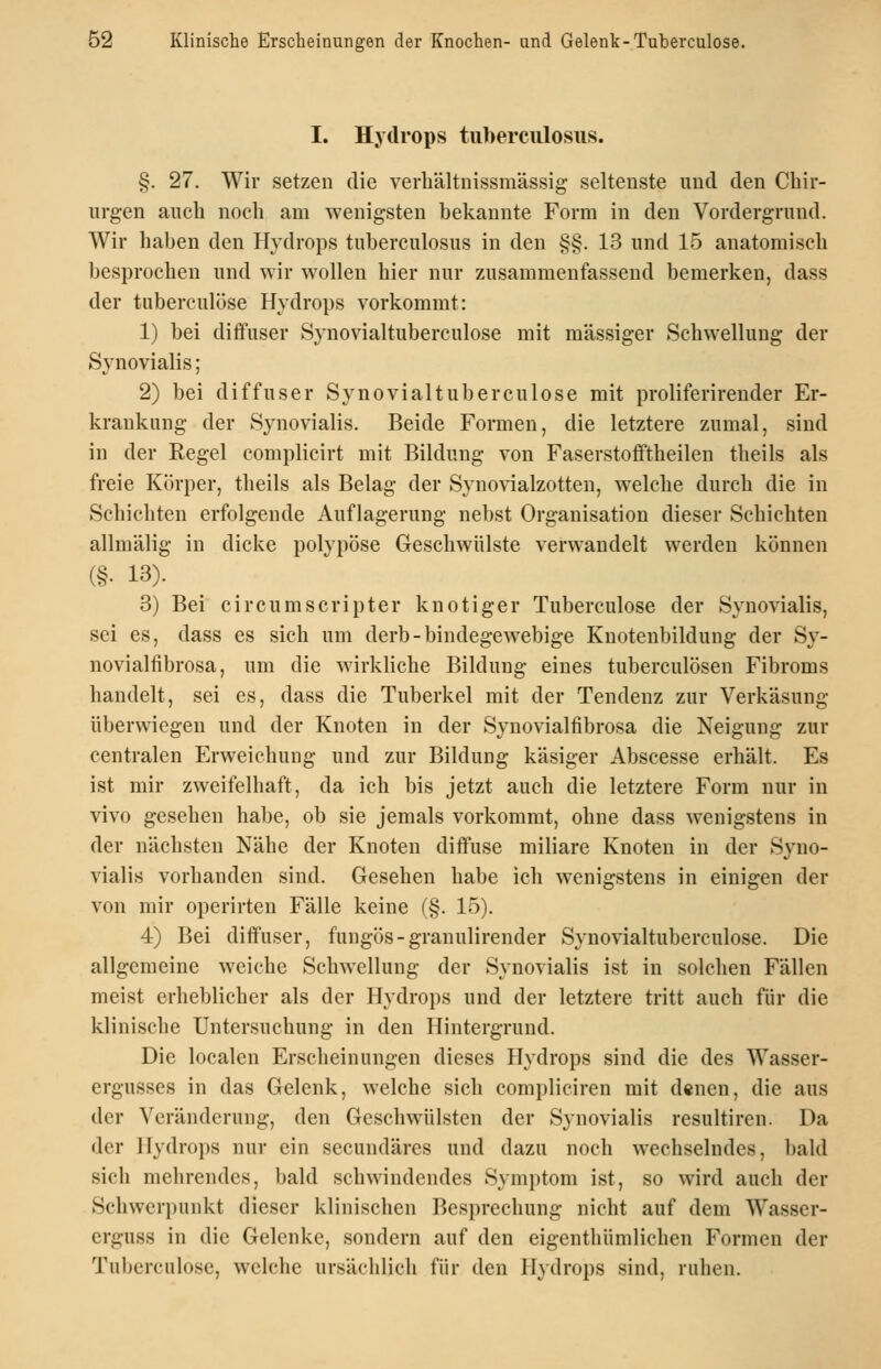 I. Hydrops tuberciilosus. §. 27. Wir setzen die verhältnissmässig seltenste und den Chir- urgen auch noch am wenigsten bekannte Form in den Vordergrund. Wir haben den Hydrops tuberculosus in den §§. 13 und 15 anatomisch besprochen und wir wollen hier nur zusammenfassend bemerken, dass der tuberculose Hydrops vorkommt: 1) bei diffuser Synovialtuberculose mit massiger Schwellung der Synovialis; 2) bei diffuser Synovialtuberculose mit proliferirender Er- krankung der Synovialis. Beide Formen, die letztere zumal, sind in der Regel complicirt mit Bildung von Faserstofftheilen theils als freie Körper, theils als Belag der Synovialzotten, welche durch die in Schichten erfolgende Auflagerung nebst Organisation dieser Schichten allmälig in dicke polypöse Geschwülste verwandelt werden können (§• 13). 3) Bei circumscripter knotiger Tuberculose der Synovialis, sei es, dass es sich um derb-bindegewebige Knotenbildung der Sy- novialfibrosa, um die wirkUche Bildung eines tuberculösen Fibroms handelt, sei es, dass die Tuberkel mit der Tendenz zur Verkäsung überwiegen und der Knoten in der Synovialfibrosa die Neigung zur centralen Erweichung und zur Bildung käsiger Abscesse erhält. Es ist mir zweifelhaft, da ich bis jetzt auch die letztere Form nur in vivo gesehen habe, ob sie jemals vorkommt, ohne dass wenigstens in der nächsten Nähe der Knoten diffuse miliare Knoten in der Syno- vialis vorhanden sind. Gesehen habe ich wenigstens in einigen der von mir operirten Fälle keine (§. 15). 4) Bei diffuser, fungös-granulirender Synovialtuberculose. Die allgemeine weiche Schwellung der Synovialis ist in solchen Fällen meist erheblicher als der Hydrops und der letztere tritt auch für die klinische Untersuchung in den Hintergrund. Die localen Erscheinungen dieses Hydrops sind die des Wasser- ergusses in das Gelenk, welche sich compliciren mit denen, die aus der Veränderung, den Geschwülsten der Synovialis resultiren. Da der Hydrops nur ein secundäres und dazu noch wechselndes, bald sich mehrendes, bald schwindendes Symptom ist, so wird auch der Schwerpunkt dieser klinischen Besprechung nicht auf dem Wasser- erguss in die Gelenke, sondern auf den eigenthümlichen Formen der Tuberculose, welche ursächlich für den Hydrops sind, ruhen.