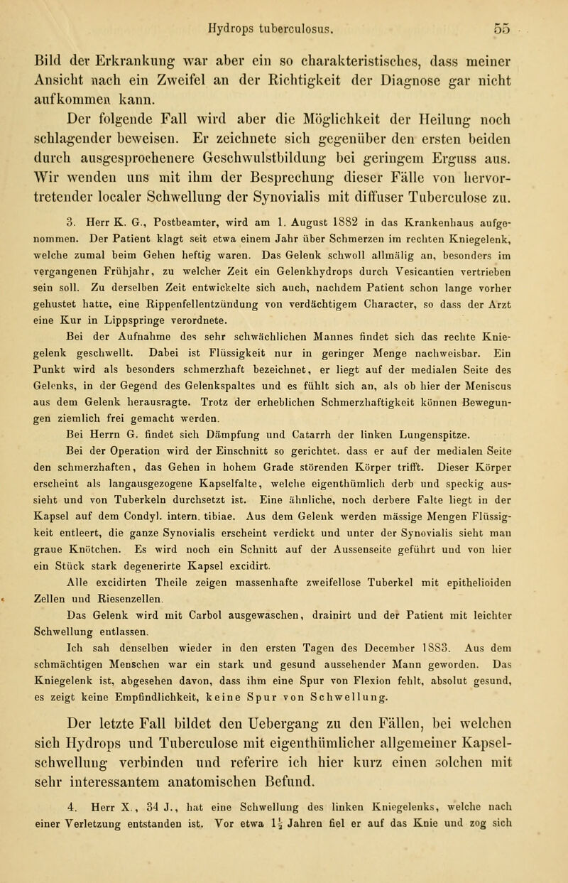 Bild der Erkrankung war aber ein so charakteristisches, dass meiner Ansicht nach ein Zweifel an der Richtigkeit der Diagnose gar nicht aufkommen kann. Der folgende Fall wird aber die Möglichkeit der Heilung noch schlagender beweisen. Er zeichnete sich gegenüber den ersten beiden durch ausgesprochenere Geschwulstbildung bei geringem Erguss aus. Wir wenden uns mit ihm der Besprechung dieser Fälle von hervor- tretender localer Schwellung der Synovialis mit diffuser Tuberculose zu. 3. Herr K. G., Postbeamter, wird am 1. August 1882 in das Krankenhaus aufge- nommen. Der Patient klagt seit etwa einem Jahr über Schmerzen im rechten Kniegelenk, welche zumal beim Gehen heftig waren. Das Gelenk schwoll allmälig an, besonders im vergangenen Frühjahr, zu welcher Zeit ein Gelenkhydrops durch Vesicantien vertrieben sein soll. Zu derselben Zeit entwickelte sich auch, nachdem Patient schon lange vorher gehustet hatte, eine Rippenfellentzündung von verdächtigem Character, so dass der Arzt eine Kur in Lippspringe verordnete. Bei der Aufnahme des sehr schwächlichen Mannes findet sich das rechte Knie- gelenk geschwellt. Dabei ist Flüssigkeit nur in geringer Menge nachweisbar. Ein Punkt wird als besonders schmerzhaft bezeichnet, er liegt auf der medialen Seite des Gelenks, in der Gegend des Gelenkspaltes und es fühlt sich an, als ob hier der Meniscus aus dem Gelenk herausragte. Trotz der erheblichen Schmerzhaftigkcit können Bewegun- gen ziemlich frei gemacht werden. Bei Herrn G. findet sich Dämpfung und Catarrh der linken Lungenspitze. Bei der Operation wird der Einschnitt so gerichtet, dass er auf der medialen Seite den schmerzhaften, das Gehen in hohem Grade störenden Körper triff't. Dieser Körper erscheint als langausgezogene Kapselfalte, welche eigenthümlich derb und speckig aus- sieht und von Tuberkeln durchsetzt ist. Eine ähnliche, noch derbere Falte liegt in der Kapsel auf dem Condyl. intern, tibiae. Aus dem Gelenk werden massige Mengen Flüssig- keit entleert, die ganze Synovialis erscheint verdickt und unter der Synovialis sieht man graue Knötchen. Es wird noch ein Schnitt auf der Aussenseite geführt und von hier ein Stück stark degenerirte Kapsel excidirt. Alle excidirten Theile zeigen massenhafte zweifellose Tuberkel mit epithelioiden Zellen und Riesenzellen. Das Gelenk wird mit Carbol ausgewaschen, drainirt und der Patient mit leichter Schwellung entlassen. Ich sah denselben wieder in den ersten Tagen des December 1883. Aus dem schmächtigen Menschen war ein stark und gesund aussehender Mann geworden. Das Kniegelenk ist, abgesehen davon, dass ihm eine Spur von Flexion fehlt, absolut gesund, es zeigt keine Empfindlichkeit, keine Spur von Schwellung. Der letzte Fall bildet den Uebergang zu den Fällen, bei welchen sich Hydrops und Tuberculose mit eigenthümlicher allgemeiner Kapsel- schwellung verbinden und referire ich hier kurz einen solchen mit sehr interessantem anatomischen Befund. 4. Herr X., 34 J., hat eine Schwellung des linken Kniegelenks, welche nach einer Verletzung entstanden ist. Vor etwa 1^ Jahren fiel er auf das Knie und zog sich