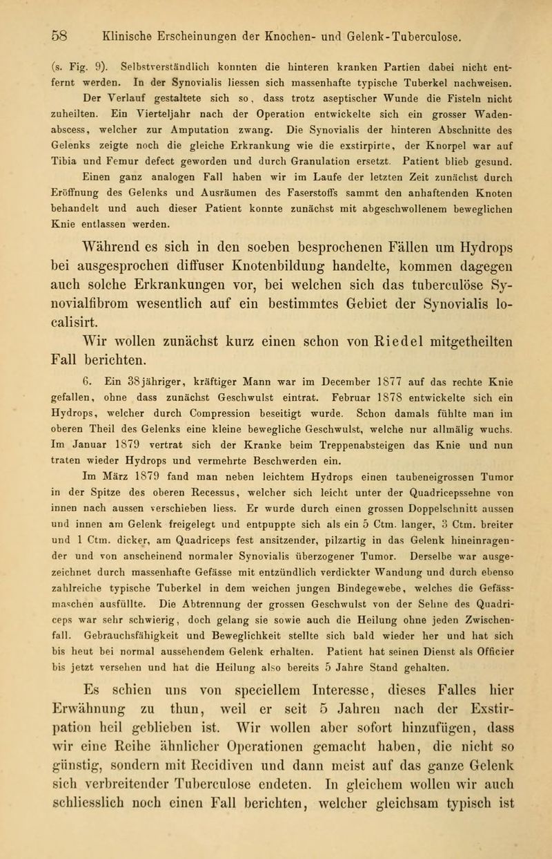 (s. Fig. 9). Selbstverständlicli konnten die hinteren kranken Partien dabei nicht ent- fernt werden. In der Synovialis liessen sich massenhafte typische Tuberkel nachweisen. Der Verlauf gestaltete sich so, dass trotz aseptischer Wunde die Fisteln nicht zuheilten. Ein Vierteljahr nach der Operation entwickelte sich ein grosser Waden- abscess, welcher zur Amputation zwang. Die Synovialis der hinteren Abschnitte des Gelenks zeigte noch die gleiche Erkrankung wie die exstirpirte, der Knorpel war auf Tibia und Femur defect geworden und durch Granulation ersetzt. Patient blieb gesund. Einen ganz analogen Fall haben wir im Laufe der letzten Zeit zunächst durch Eröffnung des Gelenks und Ausräumen des Faserstoffs sammt den anhaftenden Knoten behandelt und auch dieser Patient konnte zunächst mit abgeschwollenem beweglichen Knie entlassen werden. Während es sich in den soeben besprochenen Fällen um Hydrops bei ausgesprochen diffuser Knotenbildung handelte, kommen dagegen auch solche Erkrankungen vor, bei welchen sich das tuberculöse Sy- novialfibrom wesentlich auf ein bestimmtes Gebiet der Synovialis lo- calisirt. Wir wollen zunächst kurz einen schon von Riedel mitgetheilten Fall berichten. 6. Ein 38jähriger, kräftiger Mann war im December 1877 auf das rechte Knie gefallen, ohne dass zunächst Geschwulst eintrat. Februar 1878 entwickelte sich ein Hydrops, welcher durch Compression beseitigt wurde. Schon damals fühlte man im oberen Theil des Gelenks eine kleine bewegliche Geschwulst, welche nur allmälig wuchs. Im Januar 1879 vertrat sich der Kranke beim Treppenabsteigen das Knie und nun traten wieder Hydrops und vermehrte Beschwerden ein. Im März 1879 fand man neben leichtem Hydrops einen taubeneigrossen Tumor in der Spitze des oberen Recessus, welcher sich leicht unter der Quadricepssehne von innen nach aussen verschieben liess. Er wurde durch einen grossen Doppelschnitt aussen und innen am Gelenk freigelegt und entpuppte sich als ein 5 Ctm. langer, ö Ctm. breiter und 1 Ctm. dicker, am Quadriceps fest ansitzender, pilzartig in das Gelenk hineinragen- der und von anscheinend normaler Synovialis überzogener Tumor. Derselbe war ausge- zeichnet durch massenhafte Gefässe mit entzündlich verdickter Wandung und durch ebenso zahlreiche typische Tuberkel in dem weichen jungen Bindegewebe, welches die Gefäss- ma<;chen ausfüllte. Die Abtrennung der grossen Geschwulst von der Sehne des Quadri- ceps war sehr schwierig, doch gelang sie sowie auch die Heilung ohne jeden Zwischen- fall. Gebrauchsfähigkeit und Beweglichkeit stellte sich bald wieder her und hat sich bis heut bei normal aussehendem Gelenk erhalten. Patient hat seinen Dienst als Officier bis jetzt versehen und hat die Heilung also bereits 5 Jahre Stand gehalten. Es schien uns von speciellem Interesse, dieses Falles hier Erwähnung zu thun, weil er seit 5 Jahren nach der Exstir- pation heil gcblicl)en ist. Wir wollen aber sofort hinzufügen, dass wir eine Reihe ähnlicher Operationen gemacht haben, die nicht so günstig, sondern mit Rccidiven und dann meist auf das ganze Gelenk sich verbreitender Tuberculöse endeten. In gleichem wollen wir auch schliesslich noch einen Fall berichten, welcher gleichsam typisch ist