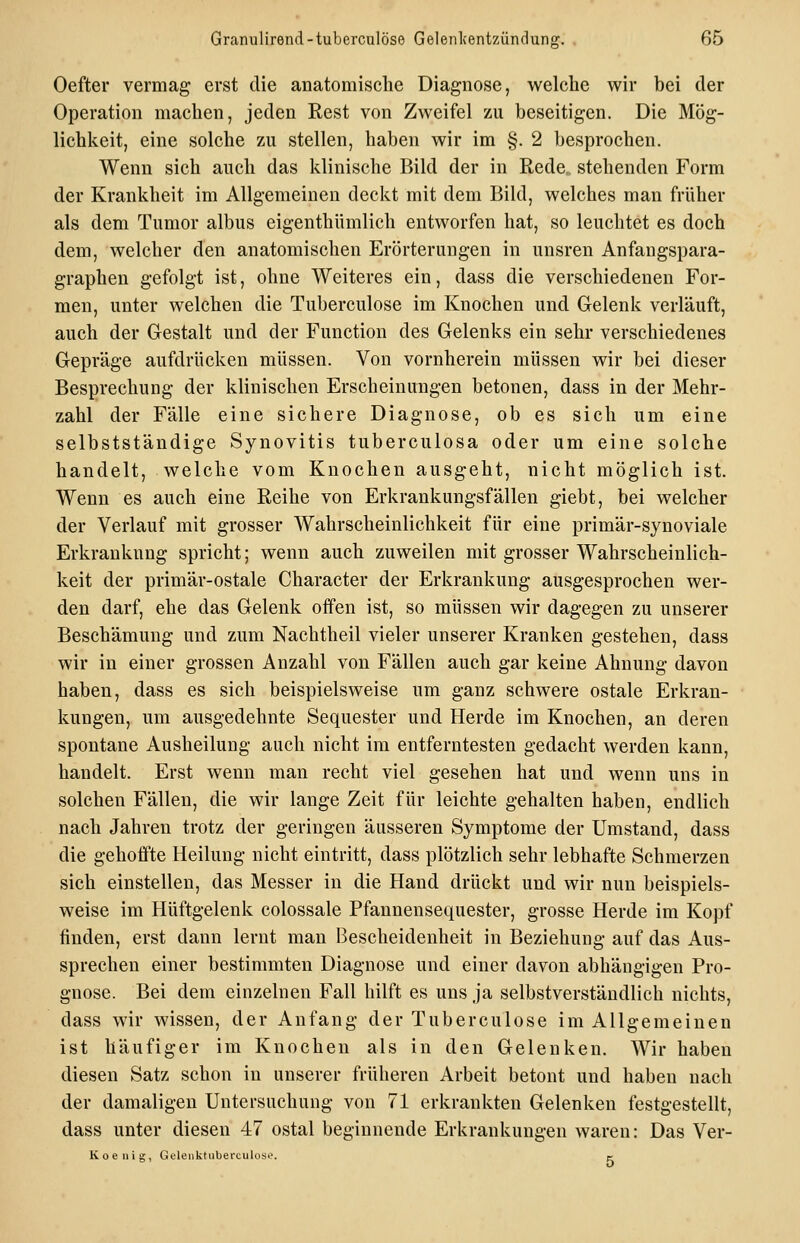 Oefter vermag erst die anatomische Diagnose, welche wir bei der Operation machen, jeden Rest von Zweifel zu beseitigen. Die Mög- lichkeit, eine solche zu stellen, haben wir im §. 2 besprochen. Wenn sich auch das klinische Bild der in Rede„ stehenden Form der Krankheit im Allgemeinen deckt mit dem Bild, welches man früher als dem Tumor albus eigenthümlich entworfen hat, so leuchtet es doch dem, welcher den anatomischen Erörterungen in unsren Anfangspara- graphen gefolgt ist, ohne Weiteres ein, dass die verschiedenen For- men, unter welchen die Tuberculose im Knochen und Gelenk verläuft, auch der Gestalt und der Function des Gelenks ein sehr verschiedenes Gepräge aufdrücken müssen. Von vornherein müssen wir bei dieser Besprechung der klinischen Erscheinungen betonen, dass in der Mehr- zahl der Fälle eine sichere Diagnose, ob es sich um eine selbststäudige Synovitis tuberculosa oder um eine solche handelt, welche vom Knochen ausgeht, nicht möglich ist. Wenn es auch eine Reihe von Erkrankungsfällen giebt, bei welcher der Verlauf mit grosser Wahrscheinlichkeit für eine primär-synoviale Erkrankung spricht; wenn auch zuweilen mit grosser Wahrscheinlich- keit der primär-ostale Character der Erkrankung ausgesprochen wer- den darf, ehe das Gelenk offen ist, so müssen wir dagegen zu unserer Beschämung und zum Nachtheil vieler unserer Kranken gestehen, dass wir in einer grossen Anzahl von Fällen auch gar keine Ahnung davon haben, dass es sich beispielsweise um ganz schwere ostale Erkran- kungen, um ausgedehnte Sequester und Herde im Knochen, an deren spontane Ausheilung auch nicht im entferntesten gedacht werden kann, handelt. Erst wenn man recht viel gesehen hat und wenn uns in solchen Fällen, die wir lange Zeit für leichte gehalten haben, endlich nach Jahren trotz der geringen äusseren Symptome der Umstand, dass die gehoffte Heilung nicht eintritt, dass plötzlich sehr lebhafte Schmerzen sich einstellen, das Messer in die Hand drückt und wir nun beispiels- weise im Hüftgelenk colossale Pfannensequester, grosse Herde im Kopf finden, erst dann lernt man Bescheidenheit in Beziehung auf das Aus- sprechen einer bestimmten Diagnose und einer davon abhängigen Pro- gnose. Bei dem einzelnen Fall hilft es uns ja selbstverständlich nichts, dass wir wissen, der Anfang der Tuberculose im Allgemeinen ist häufiger im Knochen als in den Gelenken. Wir haben diesen Satz schon in unserer früheren Arbeit betont und haben nach der damaligen Untersuchung von 71 erkrankten Gelenken festgestellt, dass unter diesen 47 ostal beginnende Erkrankungen waren: Das Ver- Koeiiig, Gelenktuberculosc. e