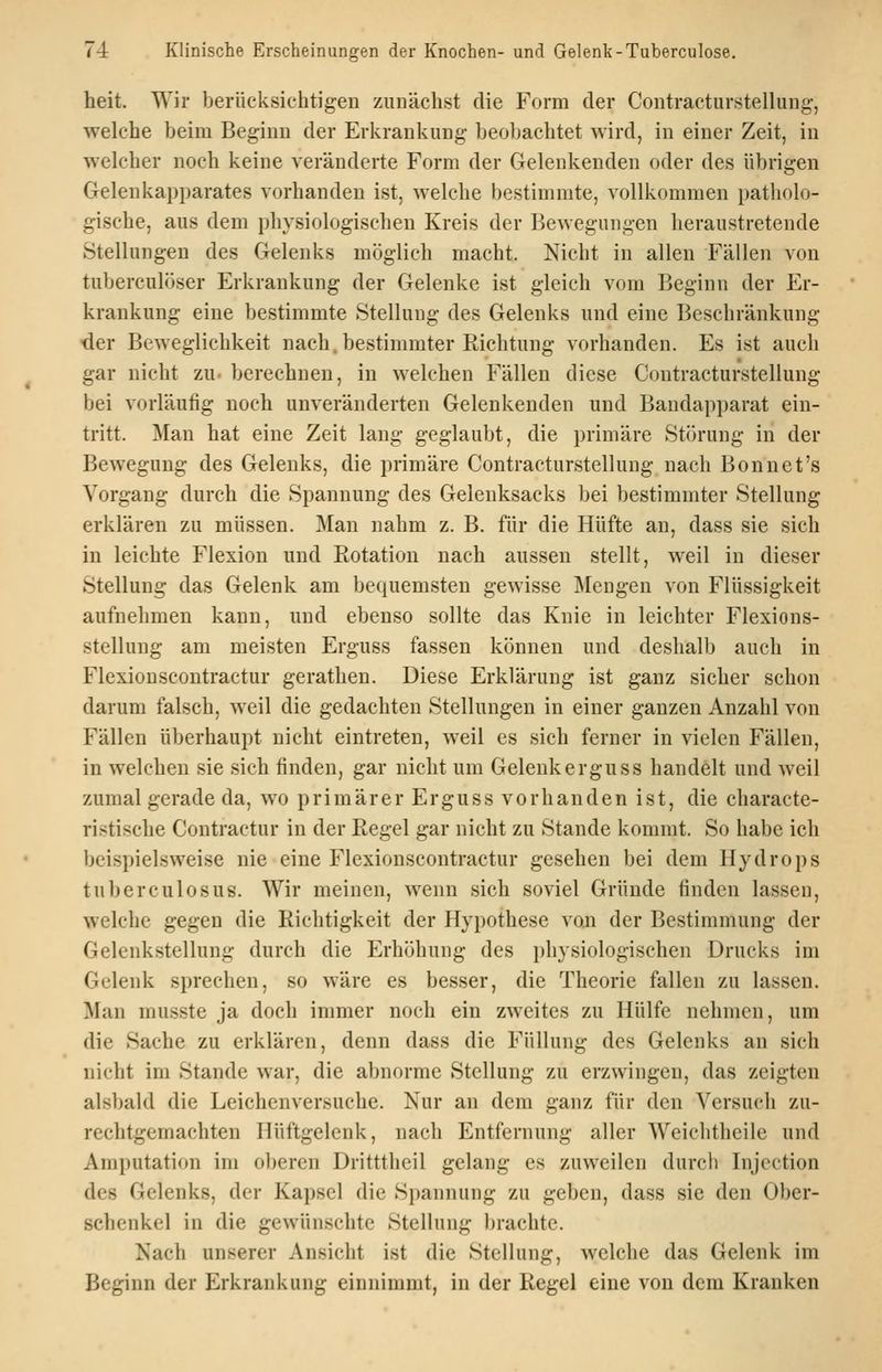 heit. Wir berücksichtigen zunächst die Form der Contracturstellung, welche beim Beginn der Erkrankung beobachtet wird, in einer Zeit, in welcher noch keine veränderte Form der Gelenkeuden oder des übrigen Gelenkapparates vorhanden ist, welche bestimmte, vollkommen patholo- gische, aus dem physiologischen Kreis der Bewegungen heraustretende Stellungen des Gelenks möglich macht. Nicht in allen Fällen von tuberculöser Erkrankung der Gelenke ist gleich vom Beginn der Er- krankung eine bestimmte Stellung des Gelenks und eine Beschränkung -der Beweglichkeit nach, bestimmter Richtung vorhanden. Es ist auch gar nicht zu. berechnen, in welchen Fällen diese Coutracturstellung bei vorläufig noch unveränderten Gelenkenden und Baudapparat ein- tritt. Man hat eine Zeit lang geglaubt, die primäre Störung in der Bewegung des Gelenks, die primäre Coutracturstellung nach Bonnet's Vorgang durch die Spannung des Gelenksacks bei bestimmter Stellung erklären zu müssen. Man nahm z. B. für die Hüfte an, dass sie sich in leichte Flexion und Rotation nach aussen stellt, weil in dieser Stellung das Gelenk am bequemsten gewisse Mengen von Flüssigkeit aufnehmen kann, und ebenso sollte das Knie in leichter Flexions- stellung am meisten Erguss fassen können und deshalb auch in Flexionscoutractur gerathen. Diese Erklärung ist ganz sicher schon darum falsch, weil die gedachten Stellungen in einer ganzen Anzahl von Fällen überhaupt nicht eintreten, weil es sich ferner in vielen Fällen, in welchen sie sich finden, gar nicht um Gelenk erguss handelt und weil zumal gerade da, wo primärer Erguss vorhanden ist, die characte- ristische Contractur in der Regel gar nicht zu Stande kommt. So habe ich beispielsweise nie eine Flexionscoutractur gesehen bei dem Hydrops tuberculosus. Wir meinen, wenn sich soviel Gründe finden lassen, welche gegen die Richtigkeit der Hypothese von der Bestimmung der Gelenkstellung durch die Erhöhung des physiologischen Drucks im Gelenk sprechen, so wäre es besser, die Theorie fallen zu lassen. Man musste ja doch immer noch ein zweites zu Hülfe nehmen, um die Sache zu erklären, denn dass die Füllung des Gelenks an sich nicht im Stande war, die abnorme Stellung zu erzwingen, das zeigten alsbald die Leichenversuche. Nur an dem ganz für den Versuch zu- rechtgemachten Hüftgelenk, nach Entfernung aller Weichthcile und Amputation im oberen Dritttheil gelang es zuweilen durch Injcction des Gelenks, der Kapsel die Spannung zu geben, dass sie den Ober- schenkel in die gewünschte Stellung brachte. Nach unserer Ansicht ist die Stellung, welche das Gelenk im Beginn der Erkrankung einnimmt, in der Regel eine von dem Kranken