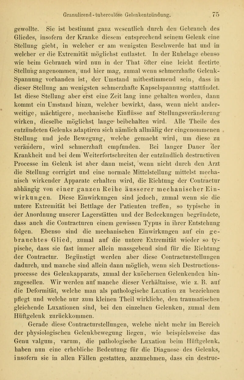 gewollte. Sie ist bestimmt ganz wesentlich durch den Gebrauch des Gliedes, insofern der Kranke diesem entsprechend seinem Gelenk eine Stellung giebt, in welcher er am wenigsten Beschwerde hat und in welcher er die Extremität möglichst entlastet. In der Ruhelage ebenso wie beim Gebrauch wird nun in der That öfter eine leicht flectirte Stellung angenommen, und hier mag, zumal wenn schmerzhafte Gelenk- Spannung vorhanden ist, der Umstand mitbestimmend sein, dass in dieser Stellung am wenigsten schmerzhafte Kapselspannung stattfindet. Ist diese Stellung aber erst eine Zeit lang inne gehalten worden, dann kommt ein Umstand hinzu, welcher bewirkt, dass, wenn nicht ander- weitige, mächtigere, mechanische Einflüsse auf Stellungsveränderung wirken, dieselbe möglichst lange- beibehalten wird. Alle Theile des entzündeten Gelenks adaptiren sich nämlich allmälig der eingenommenen Stellung und jede Bewegung, welche gemacht wird, um diese zu verändern, wird schmerzhaft empfunden. Bei langer Dauer der Krankheit und bei dem Weiterfortschreiten der entzündlich destructiven Processe im Gelenk ist aber dann meist, wenn nicht durch den Arzt die Stellung corrigirt und eine normale Mittelstellung mittelst mecha- nisch wirkender Apparate erhalten wird, die Eichtung der Contractur abhängig von einer ganzen Reihe äusserer mechanischer Ein- wirkungen. Diese Einwirkungen sind jedoch, zumal wenn sie die untere Extremität bei Bettlage der Patienten treffen, so t}^ische in der Anordnung unserer Lagerstätten und der Bedeckungen begründete, dass auch die Contracturen einem gewissen Typus in ihrer Entstehung folgen. Ebenso sind die mechanischen Einwirkungen auf ein ge- brauchtes Glied, zumal auf die untere Extremität wieder so ty- pische, dass sie fast immer allein massgebend sind für die Richtung der Contractur. Begünstigt werden aber diese Contracturstellungeu dadurch, und manche sind allein dann möglich, wenn sich Destructious- processe des Gelenkapparats, zumal der knöchernen Gelenkenden hin- zugesellen. Wir werden auf manche dieser Verhältnisse, wie z. B. auf die Deformität, welche man als pathologische Luxation zu bezeichnen pflegt und welche nur zum kleinen Theil wirkliche, den traumatischen gleichende Luxationen sind, bei den einzelnen Gelenken, zumal dem Hüftgelenk zurückkommen. Gerade diese Contracturstellungeu, welche nicht mehr im Bereich der physiologischen Gelenkbewegung liegen, wie beispielsweise das Genu valgum, varum, die pathologische Luxation beim Hüftgelenk, haben nun eine erhebliche Bedeutung für die Diagnose des Gelenks, insofern sie in allen Fällen gestatten, anzunehmen, dass ein destruc-