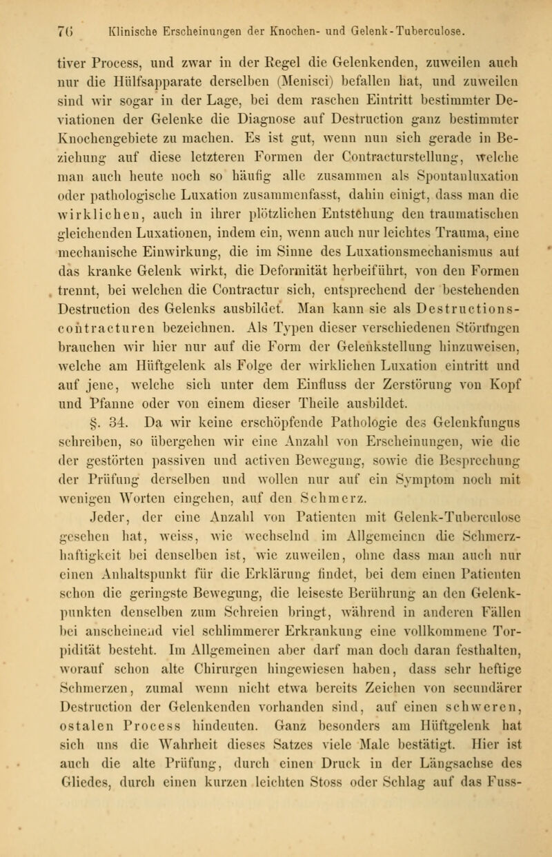 tiver Process, und ZAvar in der Regel die Gelenkenden, zuweilen auch nur die Hülfsapparate derselben (Menisci) befallen hat, und zuweilen sind wir sogar in der Lage, bei dem raschen Eintritt bestimmter De- viationen der Gelenke die Diagnose auf Destruction ganz bestimmter Knochengebiete zu machen. Es ist gut, wenn nun sich gerade in Be- ziehung auf diese letzteren Formen der Contracturstellung, welche man auch heute noch so häufig alle zusammen als Spontauluxation oder pathologische Luxation zusammenfasst, dahin einigt, dass man die wirklichen, auch in ihrer plötzlichen Entstehung den traumatischen gleichenden Luxationen, indem ein, wenn auch nur leichtes Trauma, eine mechanische Einwirkung, die im Sinne des Luxationsmechauismus aul das kranke Gelenk wirkt, die Deformität herbeiführt, von den Formen trennt, bei welchen die Contractur sich, entsprechend der bestehenden Destruction des Gelenks ausbildet. Man kann sie als Destructions- coiitracturen bezeichnen. Als Typen dieser verschiedenen Störifngen brauchen wir hier nur auf die Form der Gelenkstellung hinzuweisen, welche am Hüftgelenk als Folge der wirklichen Luxation eintritt und auf jene, welche sich unter dem Einfluss der Zerstörung von Kopf und Pfanne oder von einem dieser Theile ausbildet. §. 34. Da wir keine erschöpfende Pathologie de.^ Gelenkfungus schreiben, so übergehen wir eine Anzahl von Erscheinungen, wie die der gestörten passiven und activen Bewegung, sowie die Besprechung der Prüfung derselben und wollen nur auf ein Symptom noch mit wenigen Worten eingehen, auf den Schmerz. Jeder, der eine Anzahl von Patienten mit Gelenk-Tuberculose gesehen liat, weiss, Avie wechselnd im Allgemeinen die Schmcrz- haftigkcit bei denselben ist, wie zuweilen, ohne dass man auch nur einen Anhaltspunkt für die Erklärung lindet, bei dem einen Patienten schon die geringste Bewegung, die leiseste Berührung an den Gelenk- punkten denselben zum Schreien bringt, während in anderen Fällen l)ei anscheinCiid viel schlimmerer Erkrankung eine vollkommene Tor- I)idität besteht. Im Allgemeinen aber darf man doch daran festhalten, worauf schon alte Chirurgen hingewiesen haben, dass sehr heftige Schmerzen, zumal wenn nicht etwa bereits Zeichen von secundärer Destruction der Gelenkcndcn vorhanden sind, auf einen schweren, ostalen Process hindeuten. Ganz besonders am Hüftgelenk hat sich uns die Wahrheit dieses Satzes viele Male bestätigt. Hier ist auch die alte Prüfung, durch einen Druck in der Längsachse des Gliedes, durch einen kurzen leichten Stoss oder Schlag auf das Fuss-