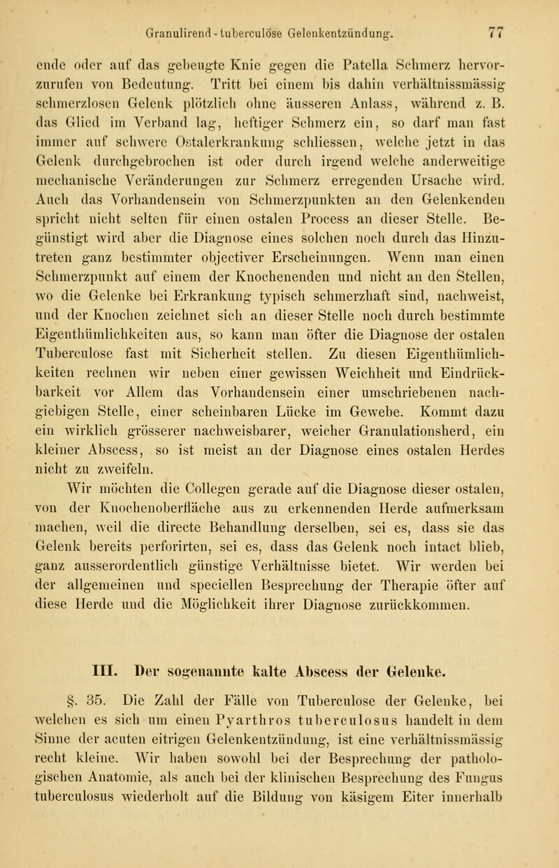 ende oder auf das gebeugte Knie gegen die Patclla Schmerz liervor- zurufen von Bedeutung. Tritt bei einem ])is dahin verhältnissmässig sehmerzloscn Gelenk plötzlich ohne äusseren Anlass, während z. B. das Glied im Verband lag, heftiger Schmerz ein, so darf man fast immer auf schwere Ostalerkrankung schliessen, welche jetzt in das Gelenk durchgebrochen ist oder durch irgend welche anderweitige mechanische Veränderungen zur Schmerz erregenden Ursache wird. Auch das Vorhandensein von Schmerzpunkten an den Gelenkenden spricht nicht selten für einen ostalen Process an dieser Stelle. Be- günstigt wird aber die Diagnose eines solchen noch durch das Hinzu- treten ganz bestimmter objectiver Erscheinungen. Wenn man einen Schmerzpunkt auf einem der Knochenenden und nicht an den Stellen, wo die Gelenke bei Erkrankung typisch schmerzhaft sind, nachweist, und der Knochen zeichnet sich an dieser Stelle noch durch bestimmte Eigenthümlichkeiten aus, so kann man öfter die Diagnose der ostalen Tuberculose fast mit Sicherheit stellen. Zu diesen Eigenthümlich- keiten rechnen wir neben einer gewissen Weichheit und Eindrück- barkeit vor Allem das Vorhandensein einer umschriebenen nach- giebigen Stelle, einer scheinbaren Lücke im Gewebe. Kommt dazu ein wirklich grösserer nachweisbarer, weicher Granulationsherd, ein kleiner Abscess, so ist meist an der Diagnose eines ostalen Herdes nicht zu zweifeln. Wir möchten die Collegen gerade auf die Diagnose dieser ostalen, von der Knochenoberfläche aus zu erkennenden Herde aufmerksam machen, weil die directe Behandlung derselben, sei es, dass sie das Gelenk bereits perforirten, sei es, dass das Gelenk noch intact blieb, ganz ausserordentlich günstige Verhältnisse bietet. Wir werden bei der allgemeinen und speciellen Besprechung der Therapie öfter auf diese Herde und die Möglichkeit ihrer Diagnose zurückkommen. III. Der sogenannte kalte Abscess der Gelenke. §. 35. Die Zahl der Fälle von Tuberculose der Gelenke, bei welchen es sich um einen Pyarthros tuberculosus handelt in dem Sinne der acuten eitrigen Gelenkentzündung, ist eine verhältnissmässig recht kleine. Wir haben sowohl bei der Besprechung der patholo- gischen Anatomie, als auch bei der klinischen Besprechung des Fungus tuberculosus wiederholt auf die Bildung von käsigem Eiter innerhalb