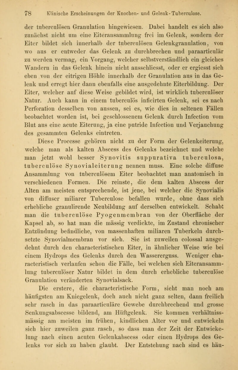 der tuberculösen Granulation hingewiesen. Dabei handelt es sich also zunächst nicht um eine Eiteransammlung' frei im Gelenk, sondern der Eiter bildet sich innerhalb der tuberculösen Gelenkgranulation, von wo aus er entweder das Gelenk zu durchbrechen und paraarticulär zu werden vermag, ein Vorgang, welcher selbstverständlich ein gleiches Wandern in das Gelenk hinein nicht ausschliesst, oder er ergiesst sich eben von der eitrigen Höhle innerhalb der Granulation aus in das Ge- lenk und erregt hier dann ebenfalls eine ausgedehnte Eiterbildung. Der Eiter, welcher auf diese Weise gebildet wird, ist wirklich tuberculöser Natur. Auch kann in einem tuberculös inficirten Gelenk, sei es nach Perforation desselben von aussen, sei es, wie dies in seltenen Fällen beobachtet worden ist, bei geschlossenem Gelenk durch Infection vom Blut aus eine acute Eiterung, ja eine putride Infection und Verjauchung des gesammten Gelenks eintreten. Diese Processe gehören nicht zu der Form der Gelenkeiterung, welche man als kalten Abscess des Gelenks bezeichnet und welche man jetzt wohl besser Synovitis suppurativa tuberculosa, tuberculöse Synovialeiterung nennen muss. Eine solche diflfuse Ansammlung von tuberculösem Eiter beobachtet man anatomisch in verschiedenen Formen. Die reinste, die dem kalten Abscess der Alten am meisten entsprechende, ist jene, bei welcher die Synovialis von diffuser miliarer Tuberculöse befallen wurde, ohne dass sich erhebliche granulirende Neubildung auf derselben entwickelt. Schabt man die tuberculöse Pyogenmembran von der Oberfläche der Kapsel ab, so hat man die massig verdickte, im Zustand chronischer Entzündung befindliche, von massenhaften miliaren Tuberkeln durch- setzte Synovialmembran vor sich. Sie ist zuweilen colossal ausge- dehnt durch den characteristischen Eiter, in ähnlicher Weise wie bei einem Hydrops des Gelenks durch den Wassererguss. Weniger cha- racteristisch verlaufen schon die Fälle, bei welchen sich Eiteransamm- lung tuberculöser Natur bildet in dem durch erhebliche tuberculöse Granulation veränderten Synovialsack. Die erstere, die characteristische Form, sieht man noch am häufigsten am Kniegelenk, doch auch nicht ganz selten, dann freilich sehr rasch in das paraarticuläre Gewebe durchbrechend und grosse Senkungsabscesse bildend, am Hüftgelenk. Sie kommen verhältuiss- mässig am meisten im frühen, kindlichen Alter vor und entwickeln sich hier zuweilen ganz rasch, so dass man der Zeit der Entwicke- lung nach einen acuten Gelenkabscess oder einen Hydrops des Ge- lenks vor sich zu haben glaubt. Der Entstehung nach sind es hau-