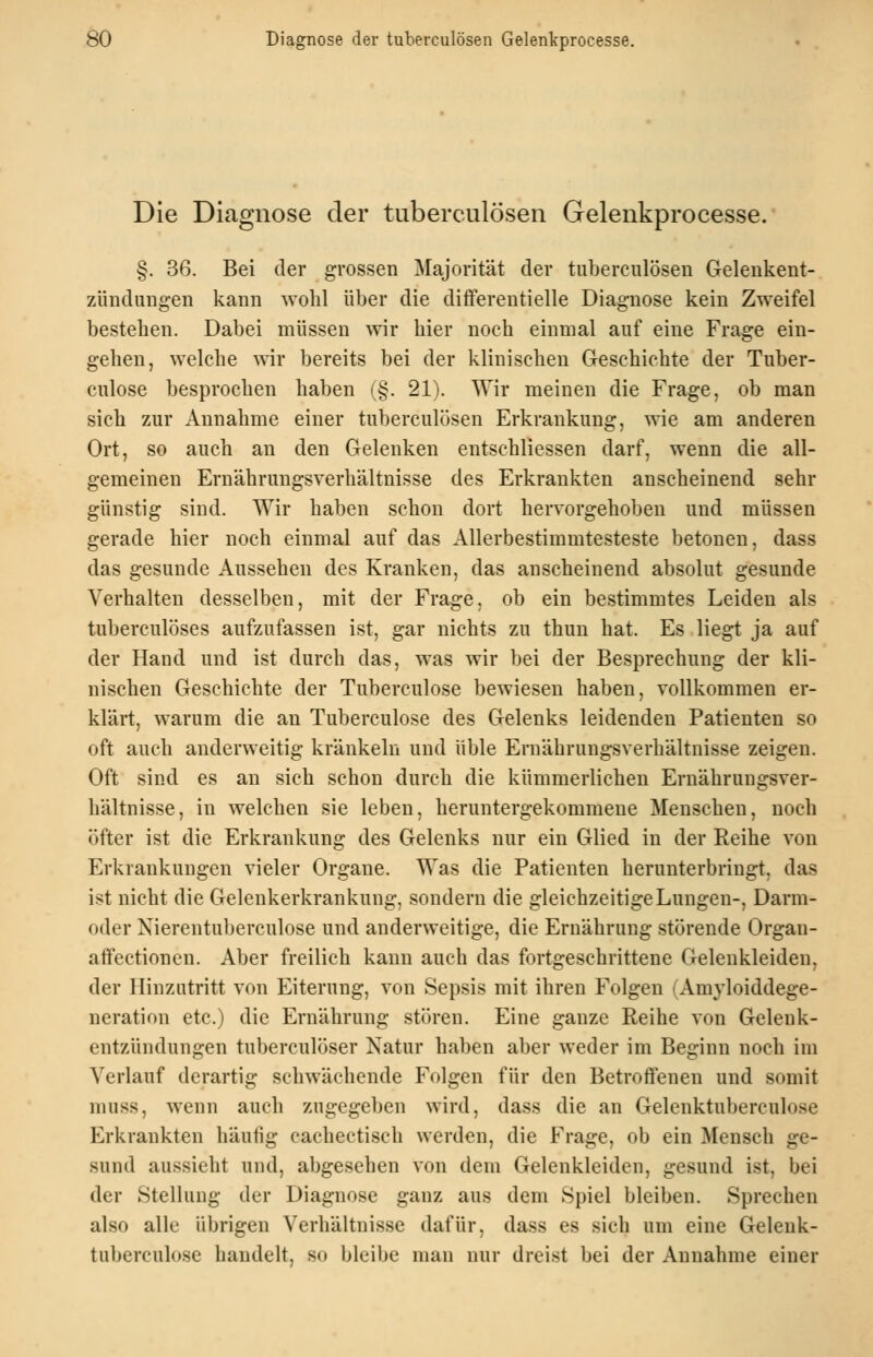 Die Diagnose der tuberculösen Gelenkprocesse.' §. 36. Bei der grossen Majorität der tuberculösen Gelenkent- zündungen kann wolil über die differentielle Diagnose kein Zweifel bestehen. Dabei müssen wir hier noch einmal auf eine Frage ein- gehen, welche wir bereits bei der klinischen Geschichte der Tuber- culose besprochen haben (§. 21). Wir meinen die Frage, ob man sich zur Annahme einer tuberculösen Erkrankung, wie am anderen Ort, so auch an den Gelenken entschliessen darf, wenn die all- gemeinen Ernährungsverhältnisse des Erkrankten anscheinend sehr günstig sind. Wir haben schon dort hervorgehoben und müssen gerade hier noch einmal auf das Allerbestimmtesteste betonen, dass das gesunde Aussehen des Kranken, das anscheinend absolut gesunde Verhalten desselben, mit der Frage, ob ein bestimmtes Leiden als tuberculöses aufzufassen ist, gar nichts zu thun hat. Es liegt ja auf der Hand und ist durch das, was wir bei der Besprechung der kli- nischen Geschichte der Tuberculose bewiesen haben, vollkommen er- klärt, warum die an Tuberculose des Gelenks leidenden Patienten so oft auch anderweitig kränkeln und üble Ernährungsverhältnisse zeigen. Oft sind es an sich schon durch die kümmerlichen Ernährungsver- hältnisse, in welchen sie leben, heruntergekommene Menschen, noch öfter ist die Erkrankung des Gelenks nur ein Glied in der Reihe von Erkrankungen vieler Organe. Was die Patienten herunterbringt, das ist nicht die Gelenkerkrankung, sondern die gleichzeitige Lungen-, Darm- oder Nierentuberculose und anderweitige, die Ernährung .störende Orgau- aflfectionen. Aber freilich kann auch das fortgeschrittene Gelenkleiden, der Hinzutritt von Eiterung, von Sepsis mit ihren Folgen (Amyloiddege- neration etc.) die Ernährung stören. Eine ganze Reihe von Gelenk- entzündungen tuberculöser Natur haben aber weder im Beginn noch im Verlauf derartig schwächende Folgen für den Betroffenen und somit muss, wenn auch zugegeben wird, dass die an Gelcnktuberculose Erkrankten häufig cachectisch werden, die Frage, ob ein Mensch ge- sund aussieht und, abgesehen von dem Gelenkleiden, gesund ist, bei der Stellung der Diagnose ganz aus dem Spiel bleiben. Sprechen also alle übrigen Verhältnisse dafür, dass es sich um eine Gelenk- tuberculo.se handelt, so bleibe man nur dreist bei der Annahme einer