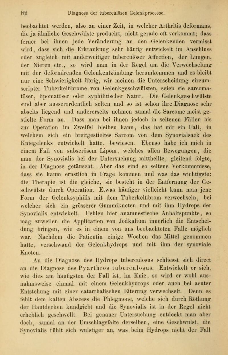 beobachtet werden, also zu einer Zeit, in welcher Arthritis deformans, die ja ähnliche Geschwülste producirt, nicht gerade oft vorkommt; dass ferner bei ihnen jede Veränderung an den Gelenkenden vermisst wird, dass sich die Erkrankung sehr häufig entwickelt im Anschluss oder zugleich mit anderweitiger tuberculöser Aftection, der Lungen, der Nieren etc., so wird man in der Regel um die Verwechselung mit der deformirenden Gelenkentzündung herumkommen und es bleibt nur eine Schwierigkeit übrig, wir meinen die Unterscheidung circum- scripter Tuberkelfibrome von Gelenkgeschwülsten, seien sie sarcoma- töser, lipomatüser oder syphilitischer Natur. Die Gelenkgeschwülste sind aber ausserordentlich selten und so ist schon ihre Diagnose sehr abseits liegend und andererseits nehmen zumal die Sarcome meist ge- stielte Form an. Dass man bei ihnen jedoch in seltenen Fällen bis zur Operation im Zweifel bleiben kann, das hat mir ein Fall, in welchem sich ein breitgestieltes Sarcom von dem Synovialsack des Kniegelenks entwickelt hatte, bewiesen. Ebenso habe ich mich in einem Fall von subserösem Lipom, welches allen Bewegungen, die man der Synovialis bei der Untersuchung mittheilte, gleitend folgte, in der Diagnose getäuscht. Aber das sind so seltene Vorkommnisse, dass sie kaum ernstlich in Frage kommen und was das wichtigste: die Therapie ist die gleiche, sie besteht in der Entfernung der Ge- schwülste durch Operation. Etwas häufiger vielleicht kann man jene Form der Gelenksyphilis mit dem Tuberkelfibrom verwechseln, bei welcher sich ein grösserer Gummiknoten und mit ihm Hydrops der Synovialis entwickelt. Fehlen hier anamnestische Anhaltspunkte, so mag zuweilen die Application von Jodkalium innerlich die Entschei- dung bringen, wie es in einem von uns beobachteten Falle möglich war. Nachdem die Patientin einige Wochen das Mittel genommen hatte, verschwand der Gelenkhydrops und mit ihm der synoviale Knoten. An die Diagnose des Hydrops tuberculosus schliesst sich direct au die Diagnose des Pyarthros tuberculosus. Entwickelt er sich, wie dies am häufigsten der Fall ist, im Knie, so wird er wohl aus- nahmsweise einmal mit einem Gelenkhydrops oder auch bei acuter Entstehung mit einer catarrhalischen Eiterung verwechselt. Denn es fehlt dem kalten Abscess die Phlegmone, welche sich durch ßöthung der Hautdecken kundgiebt und die Synovialis ist in der Regel nicht erheblich geschwellt. Bei genauer Untersuchung entdeckt man aber doch, zumal an der Umschlagsfalte derselben, eine Geschwulst, die Synovialis fühlt sich wulstiger an, was beim Hydrops nicht der Fall