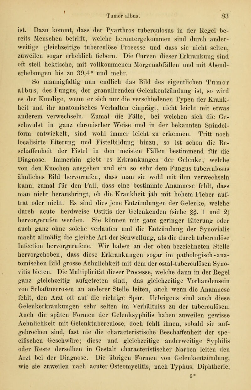 ist. Dazu kommt, dass der Pyarthros tuberculosus in der Regel be- reits Menschen betrifft, welche heruntergekommen sind durch ander- weitige gleichzeitige tuberculöse Processe und dass sie nicht selten, zuweilen sogar erheblich fiebern. Die Curven dieser Erkrankung sind oft steil hektische, mit vollkommenen Morgenabfällen und mit Abend- erhebungen bis zu 39,4 und mehr. So mannigfaltig nun endlich das Bild des eigentlichen Tumor albus, des Fungus, der granulirenden Gelenkentzündung ist, so wird es der Kundige, wenn er sich nur die verschiedenen Typen der Krank- heit und ihr anatomisches Verhalten einprägt, nicht leicht mit etwas anderem verwechseln. Zumal die Fälle, bei welchen sich die Ge- schwulst in ganz chronischer Weise und in der bekannten Spindel- form entwickelt, sind wohl immer leicht zu erkennen. Tritt noch localisirte Eiterung und Fistelbildung hinzu, so ist schon die Be- schaffenheit der Fistel in den meisten Fällen bestimmend für die Diagnose. Immerhin giebt es Erkrankungen der Gelenke, welche von den Knochen ausgehen und ein so sehr dem Fungus tuberculosus ähnliches Bild hervorrufen, dass man sie wohl mit ihm verwechseln kann, zumal für den Fall, dass eine bestimmte Anamnese fehlt, dass man nicht herausbringt, ob die Krankheit jäh mit hohem Fieber auf- trat oder nicht. Es sind dies jene Entzündungen der Gelenke, welche durch acute herdweise Ostitis der Gelenkenden (siehe §§. 1 und 2) hervorgerufen werden. Sie können mit ganz geringer Eiterung oder auch ganz ohne solche verlaufen und die Entzündung der Synovialis macht allmälig die gleiche Art der Schwellung, als die durch tuberculöse Infection hervorgerufene. Wir haben an der oben bezeichneten Stelle hervorgehoben, dass diese Erkrankungen sogar im pathologisch - ana- tomischen Bild grosse Aehnlichkeit mit dem der ostal-tuberculösen Syno- vitis bieten. Die Multiplicität dieser Processe, welche dann in der Regel ganz gleichzeitig aufgetreten sind, das gleichzeitige Vorhandensein von Schaftnecrosen an anderer Stelle leiten, auch wenn die Anamnese fehlt, den Arzt oft auf die richtige Spur. Uebrigens sind auch diese Gelenkerkrankungen sehr selten im Verhältniss zu der tuberculösen. Auch die späten Formen der Gelenksyphilis haben zuweilen gewisse Aehnlichkeit mit Gelenktuberculose, doch fehlt ihnen, sobald sie auf- gebrochen sind, fast nie die characteristische Beschaffenheit der spe- cifischen Geschwüre; diese und gleichzeitige anderweitige Syphilis oder Reste derselben in Gestalt characteristischer Narben leiten den Arzt bei der Diagnose. Die übrigen Formen von Gelenkentzündung, wie sie zuweilen nach acuter Osteomyelitis, nach Typhus, Diphtherie,