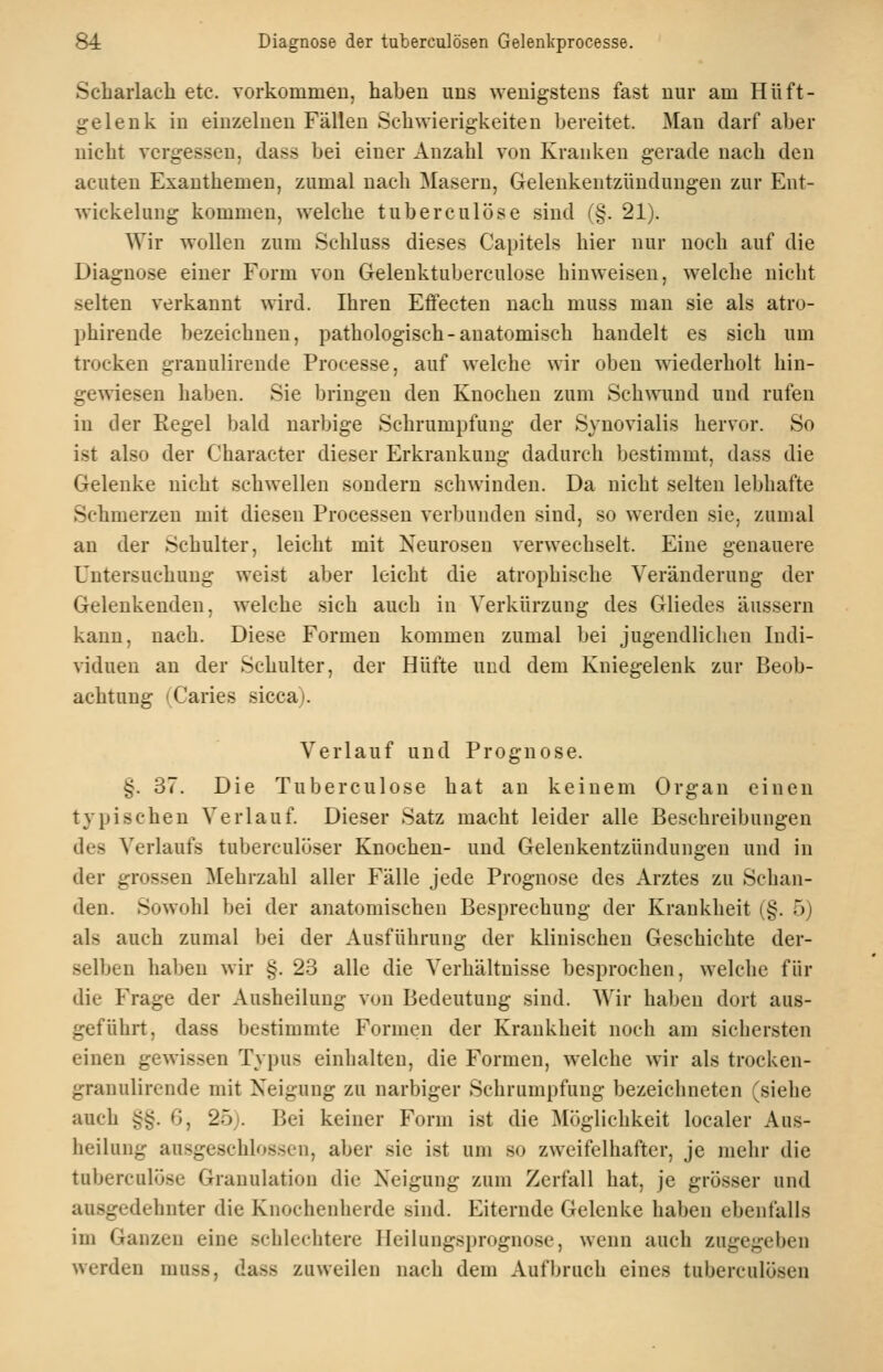 Scliarlach etc. vorkommen, haben uns wenigstens fast nur am Hüft- gelenk in einzelnen Fällen Schwierigkeiten bereitet. Man darf aber nicht vergessen, dass bei einer Anzahl von Kranken gerade nach den acuten Exanthemen, zumal nach Masern, Gelenkentzündungen zur Ent- wickelung kommen, welche tuberculöse sind (§. 21). Wir wollen zum Schluss dieses Capitels hier nur noch auf die Diagnose einer Form von Gelenktuberculose hinweisen, welche nicht selten verkannt wird. Ihren Effecten nach muss man sie als atro- phirende bezeichnen, pathologisch-anatomisch handelt es sich um trocken granulirende Processe, auf w^elche wir oben wiederholt hin- gewiesen haben. Sie bringen den Knochen zum Schwund und rufen in der Eegel bald narbige Schrumpfung der Synovialis hervor. So ist also der Character dieser Erkrankung dadurch bestimmt, dass die Gelenke nicht schwellen sondern schwinden. Da nicht selten lebhafte Schmerzen mit diesen Processen verbunden sind, so werden sie, zumal au der Schulter, leicht mit Neurosen verwechselt. Eine genauere Untersuchung weist aber leicht die atrophische Veränderung der Gelenkenden, welche sich auch in Verkürzung des Gliedes äussern kann, nach. Diese Formen kommen zumal bei jugendlichen Indi- viduen an der Schulter, der Hüfte und dem Kniegelenk zur Beob- achtung (Caries sicca). Verlauf und Prognose. §. 37. Die Tuberculose hat an keinem Organ einen typischen Verlauf Dieser Satz macht leider alle Beschreibungen des Verlaufs tuberculijser Knochen- und Gelenkentzündungen und in der grossen Mehrzahl aller Fälle jede Prognose des Arztes zu Schan- den. Sowohl bei der anatomischen Besprechung der Krankheit (§. 5) als auch zumal bei der Ausführung der klinischen Geschichte der- selben haben wir §. 23 alle die Verhältnisse besprochen, welche für die Frage der Ausheilung von Bedeutung sind. Wir haben dort aus- geführt, dass bestimmte Formen der Krankheit noch am siebersten einen gewissen Typus einhalten, die Formen, welche wir als trocken- granulirende mit Neigung zu narbiger Schrumpfung bezeichneten (siehe auch §§. 6, 25). Bei keiner Form ist die Möglichkeit localer Aus- heilung ausgeschlossen, aber sie ist um so zweifelhafter, je mehr die tuberculose Granulation die Neigung zum Zerfall hat, je grösser und ausgedehnter die Knochenherde sind. Eiternde Gelenke haben ebenfalls im Ganzen eine schlechtere Heilungsprognose, wenn auch zugegeben werden muss, dass zuweilen nach dem Aufbruch eines tuberculösen