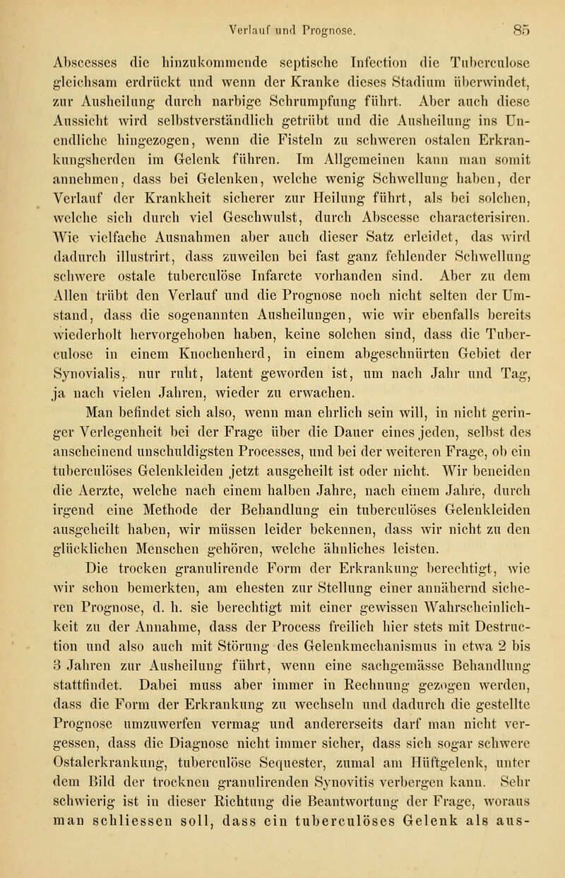 Absccsses die hinzukommende septische Infection die Tuberculose g-leichsam erdrückt und wenn der Kranke dieses Stadium überwindet, zur Ausheilung durch narbige Schrumpfung führt. Aber auch diese Aussicht wird selbstverständlich getrübt und die Ausheilung ins Un- endliche hingezogen, wenn die Fisteln zu schweren ostalen Erkran- kungsherden im Grelenk führen. Im Allgemeinen kann man somit annehmen, dass bei Gelenken, welche wenig Schwellung haben, der Verlauf der Krankheit sicherer zur Heilung führt, als bei solchen, welche sich durch viel Geschwulst, durch Abscesse characterisiren. Wie vielfache Ausnahmen aber auch dieser Satz erleidet, das wird dadurch illustrirt, dass zuweilen bei fast ganz fehlender Schwellung schwere ostale tuberculose Infarcte vorhanden sind. Aber zu dem Allen trübt den Verlauf und die Prognose noch nicht selten der Um- stand, dass die sogenannten Ausheilungen, wie wir ebenfalls bereits wiederholt hervorgehoben haben, keine solchen sind, dass die Tuber- culose in einem Knochenherd, in einem abgeschnürten Gebiet der Synovialis,, nur ruht, latent geworden ist, um nach Jahr und Tag, ja nach vielen Jahren, wieder zu erwachen. Man befindet sich also, wenn man ehrlich sein will, in nicht gerin- ger Verlegenheit bei der Frage über die Dauer eines jeden, selbst des anscheinend unschuldigsten Processes, und bei der weiteren Frage, ob ein tuberculöses Gelenkleiden jetzt ausgeheilt ist oder nicht. Wir beneiden die Aerzte, welche nach einem halben Jahre, nach einem Jahre, durch irgend eine Methode der Behandlung ein tuberculöses Gelenkleiden ausgeheilt haben, wir müssen leider bekennen, dass wir nicht zu den glücklichen Menschen gehören, welche ähnliches leisten. Die trocken granulirende Form der Erkrankung berechtigt, wie wir schon bemerkten, am ehesten zur Stellung einer annähernd siche- ren Prognose, d. h. sie berechtigt mit einer gewissen Wahrscheinlich- keit zu der Annahme, dass der Process freilich hier stets mit Destruc- tion und also auch mit Störung des Gelenkmechanismus in etwa 2 bis 3 Jahren zur Ausheilung führt, wenn eine sachgemässe Behandlung stattfindet. Dabei muss aber immer in Rechnung gezogen werden, dass die Form der Erkrankung zu wechseln und dadurch die gestellte Prognose umzuwerfen vermag und andererseits darf man nicht ver- gessen, dass die Diagnose nicht immer sicher, dass sich sogar schwere Ostalerkrankung, tuberculose Sequester, zumal am Hüftgelenk, unter dem Bild der trocknen granulirenden Synovitis verbergen kann. Sehr schwierig ist in dieser Richtung die Beantwortung der Frage, woraus man schliessen soll, dass ein tuberculöses Gelenk als aus-