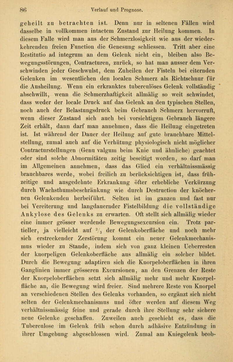 geheilt zu betrachten ist. Denn nur in seltenen Fällen wird dasselbe in vollkommen intactem Zustand zur Heilung kommen. In diesem Falle wird man aus der Schmerzlosigkeit wie aus der wieder- kehrenden freien Function die Genesung schliessen. Tritt aber eine Restitutio ad integrum an dem Gelenk nicht ein, bleiben also Be- wegungsstörungen, Contracturen, zurück, so hat man ausser dem Ver- schwinden jeder Geschwulst, dem Zuheilen der Fisteln bei eiternden Gelenken im wesentlichen den localen Schmerz als Richtschnur für die Ausheilung. Wenn ein erkranktes tuberculöses Gelenk vollständig abschwillt, wenn die Schmerzhaftigkcit allmälig so weit schwindet, dass weder der locale Druck auf das Gelenk an den typischen Stellen, noch auch der Belastungsdruck beim Gebrauch Schmerz hervorruft, wenn dieser Zustand sich auch bei vorsichtigem Gebrauch längere Zeit erhält, dann darf man annehmen, dass die Heilung eingetreten ist. Ist während der Dauer der Heilung auf gute brauchbare Mittel- stellung, zumal auch auf die Verhütung physiologisch nicht möglicher Contracturstellungen (Genu valgum beim Knie und ähnliche) geachtet oder sind solche Abnormitäten zeitig beseitigt worden, so darf man im Allgemeinen annehmen, dass das Glied ein verhältnissmässig brauchbares werde, wobei freilich zu berücksichtigen ist, dass früh- zeitige und ausgedehnte Erkrankung öfter erhebliche Verkürzung durch Wachsthumsbeschränkung wie durch Destruction der knöcher- nen Gelenkenden herbeiführt. Selten ist im ganzen und fast nur bei Vereiterung und langdauernder Fistelbildung die vollständige Ankylose des Gelenks zu erwarten. Oft stellt sich allmälig wieder eine immer grösser werdende Bewegungsexcursion ein. Trotz par- tieller, ja vielleicht auf ^,3 der Gelenkoberfläche und noch mehr sich erstreckender Zerstörung kommt ein neuer Gelenkmechanis- mus wieder zu Stande, indem sich von ganz kleinen Ueberresten der knorpeligen Gelenkoberfläche aus allmälig ein solcher bildet. Durch die Bewegung adaptiren sich die Knorpeloberflächen in ihren Ganglinien immer grösseren Excursionen, an den Grenzen der Reste der Knorpelobcrflächen setzt sich allmälig mehr und mehr Knorpel- fläche an, die Bewegung wird freier. Sind mehrere Reste von Knorpel an verschiedenen Stellen des Gelenks vorhanden, so ergänzt sich nicht selten der Gelenkmechanismus und öfter werden auf diesem Weg verhältnissmässig feine und gerade durch ihre Stellung sehr sichere neue Gelenke geschaffen. Zuweilen auch geschieht es, dass die Tuberculose im Gelenk früh schon durch adhäsive Entzündung in ihrer Umgebung abgeschlossen wird. Zumal am Kniegelenk beob-