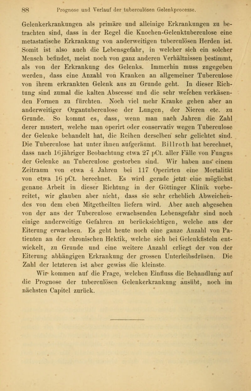 Gelenkerkrankungen als primäre und alleinige Erkrankungen zu V)e- trachten sind, dass in der Regel die Knochen-Gelenktuberculose eine metastatische Erkrankung von anderweitigen tuberculösen Herden ist. Somit ist also auch die Lebensgefahr, in welcher sich ein solcher Mensch befindet, meist noch von ganz anderen Verhältnissen bestimmt, als von der Erkrankung des Gelenks. Immerhin muss zugegeben werden, dass eine Anzahl von Kranken an allgemeiner Tuberculose von ihrem erkrankten Gelenk aus zu Grunde geht. In dieser Rich- tung sind zumal die kalten Abscesse und die sehr weichen verkäsen- den Formen zu fürchten. Noch viel mehr Kranke gehen aber an anderweitiger Organtuberculose der Lungen, der Nieren etc. zu Grunde. So kommt es, dass, wenn man nach Jahren die Zahl derer mustert, welche man operirt oder conservativ wegen Tuberculose der Gelenke behandelt hat, die Reihen derselben sehr gelichtet sind. Die Tuberculose hat unter ihnen aufgeräumt. Billroth hat berechnet, dass nach 16jähriger Beobachtung etwa 27 pCt. aller Fälle von Fungus der Gelenke an Tuberculose gestorben sind. Wir haben aus* einem Zeitraum von etwa 4 Jahren bei 117 Operirten eine Mortalität von etwa 16 pCt. berechnet. Es wird gerade jetzt eine möglichst genaue Arbeit in dieser Richtung in der Göttinger Klinik vorbe- reitet, wir glauben aber nicht, dass sie sehr erheblich Abweichen- des von dem eben Mitgetheilten liefern wird. Aber auch abgesehen von der aus der Tuberculose erwachsenden Lebensgefahr sind noch einige anderweitige Gefahren zu berücksichtigen, welche aus der Eiterung erwachsen. Es geht heute noch eine ganze Anzahl von Pa- tienten an der chronischen Hektik, welche sich bei Gelenkfisteln ent- wickelt, zu Grunde und eine weitere Anzahl erliegt der von der Eiterung abhängigen Erkrankung der grossen Unterleibsdrüsen. Die Zahl der letzteren ist aber gewiss die kleinste. Wir kommen auf die Frage, welchen Einfluss die Behandlung auf die Prognose der tuberculösen Gelenkerkrankung ausübt, noch im nächsten Capitel zurück.