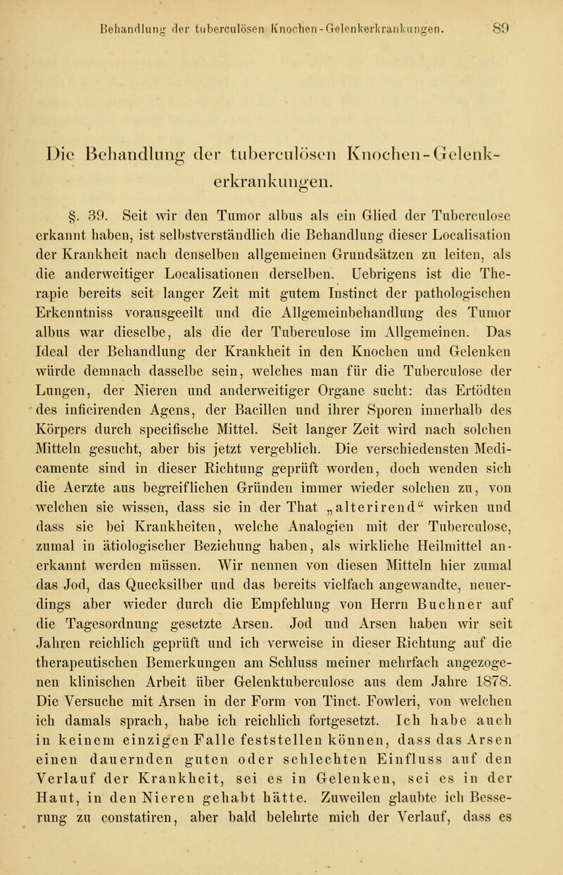 Die Behandlung der tuberculösen Knochen-Gelenk- erkrankungen. §. 39. Seit wir den Tumor albus als ein Glied der Tubcrculose erkannt haben, ist selbstverständlich die Behandlung dieser Localisation der Krankheit nach denselben allgemeinen Grundsätzen zu leiten, als die anderweitiger Localisationen derselben, üebrigens ist die The- rapie bereits seit langer Zeit mit gutem Instinct der pathologischen Erkenntniss vorausgeeilt und die Allgemeinbehandlung des Tumor albus war dieselbe, als die der Tuberculose im Allgemeinen. Das Ideal der Behandlung der Krankheit in den Knochen und Gelenken würde demnach dasselbe sein, welches man für die Tuberculose der Lungen, der Nieren und anderweitiger Organe sucht: das Ertödten des inficirenden Agens, der Bacillen und ihrer Sporen innerhalb des Körpers durch specifische Mittel. Seit langer Zeit wird nach solchen Mitteln gesucht, aber bis jetzt vergeblich. Die verschiedensten Medi- camente sind in dieser Richtung geprüft worden, doch wenden sich die Aerzte aus begreiflichen Gründen immer wieder solchen zu, von welchen sie wissen, dass sie in der That „alterirend wirken und dass sie bei Krankheiten, welche Analogien mit der Tuberculose, zumal in ätiologischer Beziehung haben, als wirkliche Heilmittel an- erkannt werden müssen. Wir nennen von diesen Mitteln hier zumal das Jod, das Quecksilber und das bereits vielfach angewandte, neuer- dings aber wieder durch die Empfehlung von Herrn Buebner auf die Tagesordnung gesetzte Arsen. Jod und Arsen haben ^vir seit Jahren reichlich geprüft und ich verweise in dieser Richtung auf die therapeutischen Bemerkungen am Schluss meiner mehrfach angezoge- nen klinischen Arbeit über Gelenktuberculose aus dem Jahre 1878. Die Versuche mit Arsen in der Form von Tinct. Fowleri, von welchen ich damals sprach, habe ich reichlich fortgesetzt. Ich habe auch in keinem einzigen Falle feststellen können, dass das Arsen einen dauernden guten oder schlechten Einfluss auf den Verlauf der Krankheit, sei es in Gelenken, sei es in der Haut, in den Nieren gehabt hätte. Zuweilen glaubte ich Besse- rung zu constatiren, aber bald belehrte mich der Verlauf, dass es