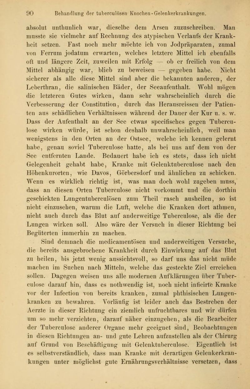 absolut unthunlich war, dieselbe dem Arsen zuzuschreiben. Man musste sie vielmehr auf Rechnung des atypischen Verlaufs der Krank- heit setzen. Fast noch mehr möchte ich von Jodpräparaten, zumal von Ferrum jodatum erwarten, welches letztere Mittel ich ebenfalls oft und längere Zeit, zuweilen mit Erfolg — ob er freilich von dem Mittel abhängig war, blieb zu beweisen — gegeben habe. Nicht sicherer als alle diese Mittel sind aber die bekannten anderen, der Leberthran, die salinischen Bäder, der Seeaufenthalt. Wohl mögen die letzteren Gutes wirken, dann sehr wahrscheinlich durch die Verbesserung der Constitution, durch das Herausreissen der Patien- ten aus schädlichen Verhältnissen während der Dauer der Kur u. s. w. Dass der Aufenthalt an der See etwas specifisches gegen Tubercu- lose wirken würde, ist schon deshalb unwahrscheinlich, weil man wenigstens in den Orten an der Ostsee, welche ich kennen gelernt habe, genau soviel Tuberculose hatte, als bei uns auf dem von der See entfernten Lande. Bedauert habe ich es stets, dass ich nicht Gelegenheit gehalit habe. Kranke mit Gelenktuberculose nach den Höhenkurorten, wie Davos, Görbersdorf und ähnlichen zu schicken. Wenn es wirklich richtig ist, was man doch wohl zugeben muss, dass an diesen Orten Tuberculose nicht vorkommt und die dorthin geschickten Lungentuberculösen zum Theil rasch ausheilen, so ist nicht einzusehen, warum die Luft, welche die Kranken dort athmen, nicht auch durch das Blut auf anderweitige Tuberculose, als die der Lungen wirken soll. Also wäre der Versuch in dieser Richtung bei Begüterten immerhin zu machen. Sind demnach die medicamentösen und anderweitigen Versuche, die bereits ausgebrochene Krankheit durch Einwirkung auf das Blut zu heilen, bis jetzt wenig aussichtsvoll, so darf uns das nicht müde machen im Suchen nach Mitteln, welche das gesteckte Ziel erreichen sollen. Dagegen weisen uns alle modernen Aufklärungen über Tuber- culose darauf hin, dass es nothwendig ist, noch nicht inticirte Kranke vor der Infection von bereits kranken, zumal phthisischen Lungen- kranken zu bewahren. Vorläufig ist leider auch das Bestreben der Aerzte in dieser Richtung ein ziemlich unfruchtbares und wir dürfen um so mehr verzichten, darauf näher einzugehen, als die Bearbeiter der Tuberculose anderer Organe mehr geeignet sind, Beobachtungen in diesen Richtungen an- und gute Lehren aufzustellen als der Chirurg auf Grund von Beschäftigung mit Gelenktuberculose. Eigentlich ist es selbstverständlich, dass man Kranke mit derartigen Gelenkerkran- kungen unter möglichst gute Ernährungsverhältnisse versetzen, dass